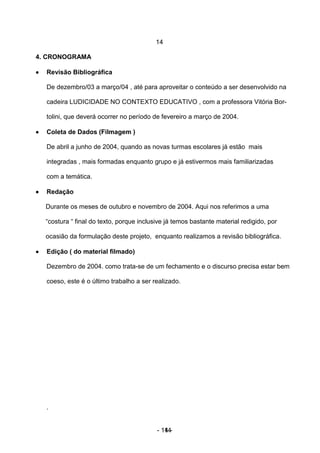 14

4. CRONOGRAMA

•   Revisão Bibliográfica

    De dezembro/03 a março/04 , até para aproveitar o conteúdo a ser desenvolvido na

    cadeira LUDICIDADE NO CONTEXTO EDUCATIVO , com a professora Vitória Bor-

    tolini, que deverá ocorrer no período de fevereiro a março de 2004.

•   Coleta de Dados (Filmagem )

    De abril a junho de 2004, quando as novas turmas escolares já estão mais

    integradas , mais formadas enquanto grupo e já estivermos mais familiarizadas

    com a temática.

•   Redação

    Durante os meses de outubro e novembro de 2004. Aqui nos referimos a uma

    “costura “ final do texto, porque inclusive já temos bastante material redigido, por

    ocasião da formulação deste projeto, enquanto realizamos a revisão bibliográfica.

•   Edição ( do material filmado)

    Dezembro de 2004. como trata-se de um fechamento e o discurso precisa estar bem

    coeso, este é o último trabalho a ser realizado.




    .


                                            - 14 -
                                               14
 