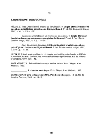 16


6. REFERÊNCIAS BIBLIOGRÁFICAS


FREUD, S. Três Ensaios sobre a teoria da sexualidade. In Edição Standard brasileira
das obras psicológicas completas de Sigmund Freud, 2 ª ed. Rio de Janeiro: Imago,
1987, v. VII , p. 118 – 126.

_________ Análise de uma fobia em um menino de cinco anos. In Edição Standard
brasileira das obras psicológicas completas de Sigmund Freud, 2 ª ed. Rio de
Janeiro: Imago, 1987, v. X, p. 13 –154.

_________ Além do princípio do prazer. In Edição Standard brasileira das obras
psicológicas completas de Sigmund Freud, 2 . ed. Rio de Janeiro: Imago, 1987,
v. XVIII , p. 13 – 85.

KLEIN, M. A técnica psicanalítica do brinquedo: sua história e significado. In M.Klein,
P.Heimann, P& R.E. Money-Kyrle. Novas tendências na psicanálise. Rio de Janeiro:
Guanabara, 1980, p.25 – 48.

ABERASTURY, A. Psicanálise da criança: teoria e técnica. Porto Alegre: Artes
Médicas, 1982.

______________ A criança e seus jogos. Porto Alegre: Artes Médicas, 1992.

BETTELHEIN, B. Uma vida para seu filho. Pais bons o bastante. 18. ed. Rio de
Janeiro: Campus, 1989, cap.14-15.




                                           - 16 -
                                              16
 