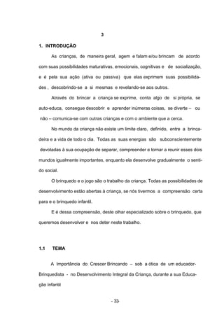 3

1. INTRODUÇÃO

      As crianças, de maneira geral, agem e falam e/ou brincam de acordo

com suas possibilidades maturativas, emocionais, cognitivas e de socialização,

e é pela sua ação (ativa ou passiva) que elas exprimem suas possibilida-

des , descobrindo-se a si mesmas e revelando-se aos outros.

      Através do brincar a criança se exprime, conta algo de si própria, se

auto-educa, consegue descobrir e aprender inúmeras coisas, se diverte – ou

não – comunica-se com outras crianças e com o ambiente que a cerca.

      No mundo da criança não existe um limite claro, definido, entre a brinca-

deira e a vida de todo o dia. Todas as suas energias são subconscientemente

devotadas à sua ocupação de separar, compreender e tornar a reunir esses dois

mundos igualmente importantes, enquanto ela desenvolve gradualmente o senti-

do social.

      O brinquedo e o jogo são o trabalho da criança. Todas as possibilidades de

desenvolvimento estão abertas à criança, se nós tivermos a compreensão certa

para e o brinquedo infantil.

      E é dessa compreensão, deste olhar especializado sobre o brinquedo, que

queremos desenvolver e nos deter neste trabalho.




1.1    TEMA


      A Importância do Crescer Brincando – sob a ótica de um educador-

Brinquedista - no Desenvolvimento Integral da Criança, durante a sua Educa-

ção Infantil


                                   - 33-
 