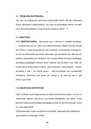 4

1.2 PROBLEMA DA PESQUISA

Por que os profissionais que atuam na Educação Infantil não são necessaria-

mente educadores especializados, tais como os psicanalistas infantis, os medi-

cos e dentistas pediatras, os escritores de Literatura Infantil ... ?



1.3. OBJETIVOS

1.3.1. OBJETIVO GERAL: demonstrar que o brincar é o trabalho da criança

–   condição sine qua non para o seu desenvolvimento integral, durante a educa-

ção infantil – e como tal precisa ser visto, estudado, compreendido e empreendi-

do com os profissionais que atuam nesta área, que precisariam ser, além de edu-

cadores, especialistas em brinquedo, com conhecimentos de ordem psicológica,

sociológica, pedagógica, artística, enfim, matérias que lhe dêem uma visão de

mundo clara e crítica sobre a criança, jogo, brinquedo, brinquedoteca , homem,

sociedade e que – ao mesmo tempo - seja uma pessoa com sensibilidade,

entusiasmo, dinamismo, que gosta de criança e do que faz, que ri, que

chora e que brinca.



1.3.2 OBJETIVOS ESPECÍFICOS


1.3.2 Sintetizar as principais teorias de desenvolvimento da criança, e reunir os

referenciais teóricos , através de uma revisão bibliográfica, que dêem     emba-

samento histórico-psico-biológico-pedagógico-social ao uso do brinquedo duran-

te a educação infantil.

1.3.3 Demonstrar o quão importante é a formação adequada dos profissionais

para atuarem na educação infantil.


                                      - 44-
 