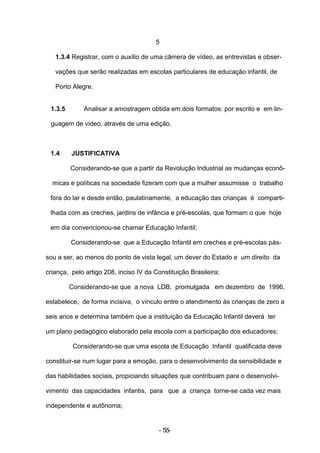 5

   1.3.4 Registrar, com o auxílio de uma câmera de vídeo, as entrevistas e obser-

   vações que serão realizadas em escolas particulares de educação infantil, de

   Porto Alegre.


 1.3.5       Analisar a amostragem obtida em dois formatos: por escrito e em lin-

 guagem de vídeo, através de uma edição.



 1.4     JUSTIFICATIVA

         Considerando-se que a partir da Revolução Industrial as mudanças econô-

  micas e políticas na sociedade fizeram com que a mulher assumisse o trabalho

 fora do lar e desde então, paulatinamente, a educação das crianças é comparti-

 lhada com as creches, jardins de infância e pré-escolas, que formam o que hoje

 em dia convencionou-se chamar Educação Infantil;

         Considerando-se que a Educação Infantil em creches e pré-escolas pás-

sou a ser, ao menos do ponto de vista legal, um dever do Estado e um direito da

criança, pelo artigo 208, inciso IV da Constituição Brasileira;

         Considerando-se que a nova LDB, promulgada em dezembro de 1996,

estabelece, de forma incisiva, o vínculo entre o atendimento às crianças de zero a

seis anos e determina também que a instituição da Educação Infantil deverá ter

um plano pedagógico elaborado pela escola com a participação dos educadores;

          Considerando-se que uma escola de Educação Infantil qualificada deve

constituir-se num lugar para a emoção, para o desenvolvimento da sensibilidade e

das habilidades sociais, propiciando situações que contribuam para o desenvolvi-

vimento das capacidades infantis, para que a criança torne-se cada vez mais

independente e autônoma;


                                         - 55-
 
