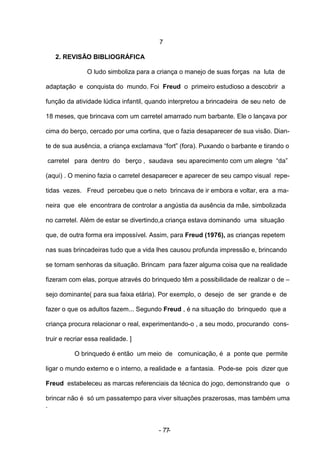 7

   2. REVISÃO BIBLIOGRÁFICA

               O ludo simboliza para a criança o manejo de suas forças na luta de

adaptação e conquista do mundo. Foi Freud o primeiro estudioso a descobrir a

função da atividade lúdica infantil, quando interpretou a brincadeira de seu neto de

18 meses, que brincava com um carretel amarrado num barbante. Ele o lançava por

cima do berço, cercado por uma cortina, que o fazia desaparecer de sua visão. Dian-

te de sua ausência, a criança exclamava “fort” (fora). Puxando o barbante e tirando o

carretel para dentro do berço , saudava seu aparecimento com um alegre “da”

(aqui) . O menino fazia o carretel desaparecer e aparecer de seu campo visual repe-

tidas vezes. Freud percebeu que o neto brincava de ir embora e voltar, era a ma-

neira que ele encontrara de controlar a angústia da ausência da mãe, simbolizada

no carretel. Além de estar se divertindo,a criança estava dominando uma situação

que, de outra forma era impossível. Assim, para Freud (1976), as crianças repetem

nas suas brincadeiras tudo que a vida lhes causou profunda impressão e, brincando

se tornam senhoras da situação. Brincam para fazer alguma coisa que na realidade

fizeram com elas, porque através do brinquedo têm a possibilidade de realizar o de –

sejo dominante( para sua faixa etária). Por exemplo, o desejo de ser grande e de

fazer o que os adultos fazem... Segundo Freud , é na situação do brinquedo que a

criança procura relacionar o real, experimentando-o , a seu modo, procurando cons-

truir e recriar essa realidade. ]

           O brinquedo é então um meio de comunicação, é a ponte que permite

ligar o mundo externo e o interno, a realidade e a fantasia. Pode-se pois dizer que

Freud estabeleceu as marcas referenciais da técnica do jogo, demonstrando que o

brincar não é só um passatempo para viver situações prazerosas, mas também uma
.


                                       - 77-
 