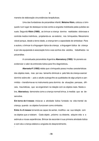 8

maneira de elaboração circunstâncias terapêuticas.

         Uma das fundadoras da psicanálise infantil, Melaine Klein, colocou o brin-

quedo num lugar de destaque na luta contra a angústia mobilizada pelas pulsões se-

xuais. Segundo Klein (1980) , ao brincar a criança domina realidades dolorosas e

controla medos instintivos, projetando-os ao exterior, nos brinquedos. Mecanismo

viável porque, desde a tenra idade, a criança tem a capacidade de simbolizar. Para

a autora, o brincar é a linguagem típica da criança; a linguagem lúdica da criança

é por ela equiparada à associação livre e aos sonhos dos adultos, trabalhados na

psicanálise.

         A conceituada psicanalista Argentina Aberastury (1982) foi pioneira ao

evidenciar o valor da entrevista lúdica para fins diagnósticos.

         AberasturY (1992) relata que o brinquedo possui muitas características

dos objetos reais, mas por seu tamanho diminuto e pelo fato da criança exercer

domínio sobre ele – pois o adulto outorga-lhe as qualidades de algo próprio e per-

rmitido – transforma-se no instrumento para domínio de situações penosas, difí-

ceis, traumáticas, que se engendram na relação com os objetos reais. Nesta o-

bra, Aberastury demonstra como a criança normal brinca, à medida que se de-

senvolve.

Em torno de 4 meses inicia-se a atividade lúdica fundada na vida mental da

criança, quando os objetos funcionam como símbolos.

Entre 4 e 6 meses tornando-se capaz de sentar, modifica –se sua relação com

os objetos que a rodeiam. Cada objeto , próximo ou distante, adquire vida e a

estimula a novas experiências. Brincar de esconder é sua primeira atividade lúdica

e com ela a criança elabora a angústia do desprendimento.
.


                                        - 88-
 