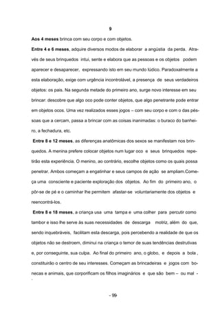 9

Aos 4 meses brinca com seu corpo e com objetos.

Entre 4 e 6 meses, adquire diversos modos de elaborar a angústia da perda. Atra-

vés de seus brinquedos intui, sente e elabora que as pessoas e os objetos podem

aparecer e desaparecer, expressando isto em seu mundo lúdico. Paradoxalmente a

esta elaboração, exige com urgência incontrolável, a presença de seus verdadeiros

objetos: os pais. Na segunda metade do primeiro ano, surge novo interesse em seu

brincar: descobre que algo oco pode conter objetos, que algo penetrante pode entrar

em objetos ocos. Uma vez realizados esses jogos – com seu corpo e com o das pés-

soas que a cercam, passa a brincar com as coisas inanimadas: o buraco do banhei-

ro, a fechadura, etc.

Entre 8 e 12 meses, as diferenças anatômicas dos sexos se manifestam nos brin-

quedos. A menina prefere colocar objetos num lugar oco e seus brinquedos repe-

tirão esta experiência. O menino, ao contrário, escolhe objetos como os quais possa

penetrar. Ambos começam a engatinhar e seus campos de ação se ampliam.Come-

ça uma consciente e paciente exploração dos objetos. Ao fim do primeiro ano, o

pôr-se de pé e o caminhar lhe permitem afastar-se voluntariamente dos objetos e

reencontrá-los.

Entre 8 e 18 meses, a criança usa uma tampa e uma colher para percutir como

tambor e isso lhe serve às suas necessidades de descarga     motriz, além do que,

sendo inquebráveis, facilitam esta descarga, pois percebendo a realidade de que os

objetos não se destroem, diminui na criança o temor de suas tendências destrutivas

e, por conseguinte, sua culpa. Ao final do primeiro ano, o globo, e depois a bola ,

constituirão o centro de seu interesses. Começam as brincadeiras e jogos com bo-

necas e animais, que corporificam os filhos imaginários e que são bem – ou mal -
.


                                      - 99-
 