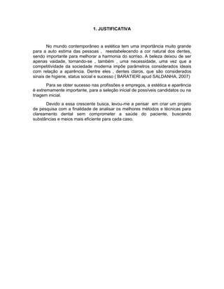 1. JUSTIFICATIVA

No mundo contemporâneo a estética tem uma importância muito grande
para a auto estima das pessoas , reestabelecendo a cor natural dos dentes,
sendo importante para melhorar a harmonia do sorriso. A beleza deixou de ser
apenas vaidade, tornando-se , também , uma necessidade, uma vez que a
competitividade da sociedade moderna impõe parâmetros considerados ideais
com relação a aparência. Dentre eles , dentes claros, que são considerados
sinais de higiene, status social e sucesso ( BARATIERI apud SALDANHA, 2007)
Para se obter sucesso nas profissões e empregos, a estética e aparência
é extremamente importante, para a seleção inicial de possíveis candidatos ou na
triagem inicial.
Devido a essa crescente busca, levou-me a pensar em criar um projeto
de pesquisa com a finalidade de analisar os melhores métodos e técnicas para
clareamento dental sem comprometer a saúde do paciente, buscando
substâncias e meios mais eficiente para cada caso.

 