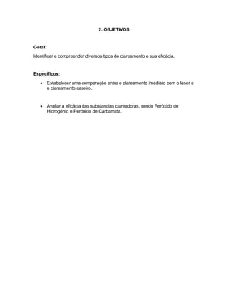 2. OBJETIVOS

Geral:
Identificar e compreender diversos tipos de clareamento e sua eficácia.

Específicos:
Estabelecer uma comparação entre o clareamento imediato com o laser e
o clareamento caseiro.

Avaliar a eficácia das substancias clareadoras, sendo Peróxido de
Hidrogênio e Peróxido de Carbamida.

 