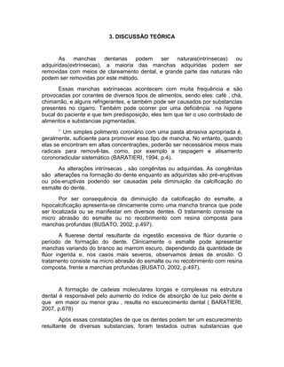 3. DISCUSSÃO TEÓRICA

As
manchas
dentarias
podem
ser naturais(intrínsecas)
ou
adquiridas(extrínsecas), a maioria das manchas adquiridas podem ser
removidas com meios de clareamento dental, e grande parte das naturais não
podem ser removidas por este método.
Essas manchas extrínsecas acontecem com muita frequência e são
provocadas por corantes de diversos tipos de alimentos, sendo eles: café , chá,
chimarrão, e alguns refrigerantes, e também pode ser causados por substancias
presentes no cigarro. Também pode ocorrer por uma deficiência na higiene
bucal do paciente e que tem predisposição, eles tem que ter o uso controlado de
alimentos e substancias pigmentadas.
‘’ Um simples polimento coronário com uma pasta abrasiva apropriada é,
geralmente, suficiente para promover esse tipo de mancha. No entanto, quando
elas se encontram em altas concentrações, poderão ser necessários meios mais
radicais para removê-las, como, por exemplo a raspagem e alisamento
coronoradicular sistemático (BARATIERI, 1994, p.4).
As alterações intrínsecas , são congênitas ou adquiridas. As congênitas
são alterações na formação do dente enquanto as adquiridas são pré-eruptivas
ou pós-eruptivas podendo ser causadas pela diminuição da calcificação do
esmalte do dente.
Por ser consequência da diminuição da calcificação do esmalte, a
hipocalcificação apresenta-se clinicamente como uma mancha branca que pode
ser localizada ou se manifestar em diversos dentes. O tratamento consiste na
micro abrasão do esmalte ou no recobrimento com resina composta para
manchas profundas (BUSATO, 2002, p.497).
A fluerese dental resultante da ingestão excessiva de flúor durante o
período de formação do dente. Clinicamente o esmalte pode apresentar
manchas variando do branco ao marrom escuro, dependendo da quantidade de
flúor ingerida e, nos casos mais severos, observamos áreas de erosão. O
tratamento consiste na micro abrasão do esmalte ou no recobrimento com resina
composta, frente a manchas profundas (BUSATO, 2002, p.497).

A formação de cadeias moleculares longas e complexas na estrutura
dental é responsável pelo aumento do índice de absorção de luz pelo dente e
que em maior ou menor grau , resulta no escurecimento dental ( BARATIERI,
2007, p.678)
Após essas constatações de que os dentes podem ter um escurecimento
resultante de diversas substancias, foram testados outras substancias que

 