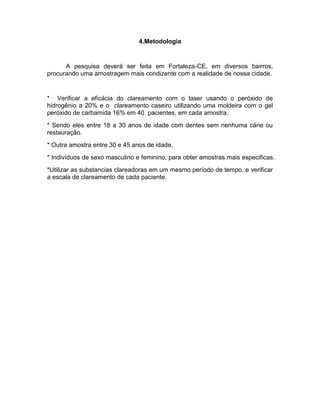 4.Metodologia

A pesquisa deverá ser feita em Fortaleza-CE, em diversos bairros,
procurando uma amostragem mais condizente com a realidade de nossa cidade.

* Verificar a eficácia do clareamento com o laser usando o peróxido de
hidrogênio a 20% e o clareamento caseiro utilizando uma moldeira com o gel
peróxido de carbamida 16% em 40 pacientes, em cada amostra.
* Sendo eles entre 18 a 30 anos de idade com dentes sem nenhuma cárie ou
restauração.
* Outra amostra entre 30 e 45 anos de idade.
* Indivíduos de sexo masculino e feminino, para obter amostras mais especificas.
*Utilizar as substancias clareadoras em um mesmo período de tempo, e verificar
a escala de clareamento de cada paciente.

 