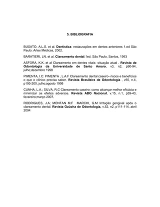 5. BIBLIOGRAFIA

BUSATO, A.L.S. et al. Dentística: restaurações em dentes anteriores 1.ed São
Paulo: Artes Médicas, 2002.
BARATIERI, LN. et al. Clareamento dental.1ed. São Paulo, Santos, 1993
ASFORA, K.K. et al Clareamento em dentes vitais: situação atual . Revista de
Odontologia da Universidade de Santo Amaro, v3, n2, p90-94,
julho;dezembro 1998
PIMENTA, I.C: PIMENTA , L.A.F Clareamento dental caseiro- riscos e benefícios
o que o clínico precisa saber. Revista Brasileira de Odontologia , v55, n.4,
p195-200, julho;agosto 1998
CUNHA, L.A.; SILVA, R.C Clareamento caseiro: como alcançar melhor eficácia e
minimizar os efeitos adversos. Revista ABO Nacional, v.15, n.1, p39-43,
fevereiro;março 2007.
RODRIGUES, J.A; MONTAN M.F MARCHI, G.M Irritação gengival após o
clareamento dental. Revista Gaúcha de Odontologia, v.52, n2, p111-114, abril
2004

 