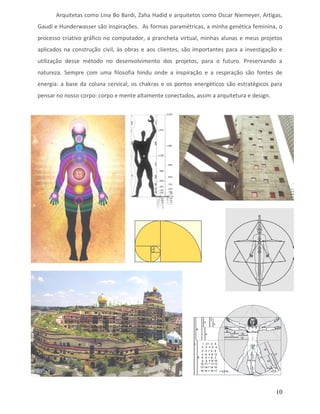 Arquitetas como Lina Bo Bardi, Zaha Hadid e arquitetos como Oscar Niemeyer, Artigas,
Gaudí e Hunderwasser são inspirações. As formas paramétricas, a minha genética feminina, o
processo criativo gráfico no computador, a prancheta virtual, minhas alunas e meus projetos
aplicados na construção civil, às obras e aos clientes, são importantes para a investigação e
utilização desse método no desenvolvimento dos projetos, para o futuro. Preservando a
natureza. Sempre com uma filosofia hindu onde a inspiração e a respiração são fontes de
energia: a base da coluna cervical, os chakras e os pontos energéticos são estratégicos para
pensar no nosso corpo: corpo e mente altamente conectados, assim a arquitetura e design.




                                                                                           10
 