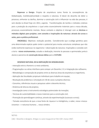 OBJETIVOS


        Repensar o Design. Projeto de arquitetura como frente às conseqüências da
Globalização, multidisciplinaridade e respeito à natureza. O dever do desenho de deter o
processo, enfrentar os desfios, dominar a construção civil e influenciar na vida das pessoas, é
sem dúvida no Brasil hoje em 2011, urgente. Transformações de tarefas e métodos criativos
para a produção da arquitetura: o qual antes essencialmente materiais para a nossa década,
processos essencialmente mentais. Nesse contexto o objetivo é interagir com as técnicas e
métodos digitais para projetar, com conceito e inspirações da natureza: através de cursos e
aulas, para a prática profissional.
        DN[3D]A[s]. Objetivos: evolução paralela. Considerando que o código genético para
uma determinada espécie pode conter o potencial para muitas estruturas complexas que não
estão realmente expressas no organismo + observação da natureza. Inspirações e conexão com
a terra - novos ensinamentos, estudos e dedicação, inerente às pessoas e aprimoradas junto à
alunos e parceiros de construção dessas idéias para o FUTURO.


        DESENHO NATURAL 3D & AMPLIAÇÃO DA SENSIBILIDADE:
- Interação entre o Homem e o meio-ambiente;
- Programação e as várias interfaces para compor um Desenho (18) e integração dos softwares;
- Metodologia e composição de projetos entre as diversas áreas da arquitetura e engenharia;
- Aplicação das faculdades projetuais individuais para trabalho em equipe;
- Resolução de problemas e simulação em 3D de casos e projetos diversos;
- Conceitos, referências visuais e pesquisas sobre o desenho técnico;
- Dinâmica de leituras de projetos;
- Investigação como o instrumento estratégico potenciador da inovação;
- Técnicas de sustentabilidade e novos materiais para a construção civil;
- Promoção da aprendizagem contínua, através da experimentação (sucessos e erros);
- Tomada consciência de que a nova fonte de riqueza é a inteligência, o saber, nossa «massa-
cinzenta» --> natureza humana ... nosso cérebro.




NOTAS
(18) – Desenho e desígnio. Artigas e a aula inaugural na FAU-USP, março 1967.
                                                                                              12
 