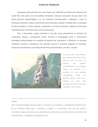 PLANO DE TRABALHO


        A pesquisa como parte de uma nova etapa a ser redefinida na história da arquitetura do
século XXI, vista como uma necessidade emergente. Estamos conscientes de que este é um
longo processo epistemológico (19) em constante transformação e aplicação, e aqui só
ofereceço conceitos e idéias convenientes para discussão, visando a reflexão para a realização
de obras grandes e muitos projetos, estudando os terrenos existentes, objetos de discussão
importantes que contribuem para uma outra pesquisa.
        Com a dissertação, espero estimular o uso das novas perspectivas no domínio da
arquitetura, design e pensamento crítico. Recorro à investigação como o instrumento
estratégico potencializador da inovação do desenho de arquitetura e influência no mercado
imobiliário brasileiro. Arquitetura com desenho natural e conceitos elegantes às fachadas,
através de revestimentos e partindo de desenhos personalizados, sensíveis, naturais.


                                                                  "A obra de arte é uma tentativa
                                                                  para alcançar aquilo que é único;
                                                                  afirma-se como um todo, um
                                                                  absoluto,         mas           pertence
                                                                  simultaneamente a um complexo
                                                                  sistema     de    selecções.       É    o
                                                                  resultado    de    uma       atividade
                                                                  independente,           traduz         um
                                                                  devaneio superior e livre, mas é
                                                                  também       um         ponto      onde
                                                                  convergem as linhas de força das
                                                                  civilizações". Henri Focillon




NOTAS
(19) – A epistemologia estuda a origem, a estrutura, os métodos e a validade do conhecimento.
Ela se relaciona ainda com a metafísica, a lógica e o empirismo, uma vez que avalia a
consistência lógica da teoria e sua coesão fatual, sendo assim a principal dentre as vertentes da
filosofia (fonte – Wikipédia, Enciclopédia livre).

                                                                                                         13
 