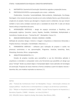 ETAPAS – PLANEJAMENTO DA PESQUISA: CONCEITOS IMPORTANTES


1.      MATEMÁTICA. Geometria & Construção. Geometrias sagradas e proporções áureas.
2.      PROTOCOLO DE KYOTO e a preocupação com o meio – ambiente.
        Problemática. Conceitos: Sustentabilidade, Meio-ambiente, Globalização, Eco-Design,
Reciclagem. Uma maneira de pensar levando-se em conta múltiplos fatores, que influenciarão a
criação de um projeto. Fatores que abrangem o impacto social e ambiental, mas que incluem
também o lucro como condição essencial para a sociedade do século XXI. E cada um desses
fatores reforça a importância do outro.
3.      INTERVENÇÕES ARTÍSTICAS – design de espaços conceituais e filosóficos, com
preocupação orgânica. Conceitos: Leveza, Rapidez, Exatidão, Visibilidade, Multiplicidade e
Consciência. Estudos de caso – “Festival Du Art” - Montpellier, França (20).
4.      ANÁLISES MORFOLÓGICAS – DESIGN | DESENHO | DISEÑO.
Definição de conceitos: Design | Entorno | Imagem | Arquitetura e Urbanismo| Dimensões |
Projetos técnicos | Sensações | Sensibilidade | Natureza (...)
5.      FERRAMENTAS GRÁFICAS – softwares para realização de projetos e auxílio nos
processos construtivos e nas apresentações. Programas: AutoCad, ScketchUp, Revit,
Photoshop, Illustrator, Rhino + programações.
6.      ARQUITETURA BIODIGITAL (21).
        Estudos de projetos reunidos para exemplificar o uso da informática aplicada à
arquitetura e entendem o computador como uma ferramenta que possibilita um design que
possa "emergir" desde sua própria lógica e manipulação digital. Casos aplicados de tecnologias
de construção. Propostas de novos materiais e formas complexas a partir de objetos naturais –
desenhos 3Ds, com modelos inspirados na natureza (22).




NOTAS
(20) – “Festival des Architectures Vives” em Montpellier, França – intervenções artísticas em
espaços públicos – desafio entre o contemporâneo e o antigo e uso de técnicas sustentáveis.
(21) – “Máster en Arquitectura Biodigital”. ESARQ - Escuela Técnica Superior de Arquitectura |
Barcelona, Espanha. / SIMAE – Simpósio - ver nota (11) folha 7.
(22) - DOLLENS, Dennis. Digital to Analog. Sites books, New Mexico, 2001.
                                                                                              14
 