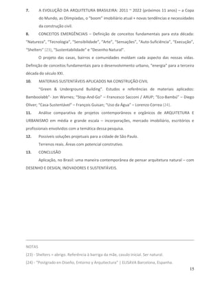 7.      A EVOLUÇÃO DA ARQUITETURA BRASILEIRA: 2011 ~ 2022 (próximos 11 anos) – a Copa
        do Mundo, as Olimpíadas, o “boom” imobiliário atual + novas tendências e necessidades
        da construção civil.
8.      CONCEITOS EMERGÊNCIAIS – Definição de conceitos fundamentais para esta década:
“Natureza”, “Tecnologia”, “Sensibilidade”, “Arte”, “Sensações”, “Auto-Suficiência”, “Execução”,
“Shelters” (23), “Sustentabilidade” e “Desenho Natural”.
        O projeto das casas, bairros e comunidades moldam cada aspecto das nossas vidas.
Definição de conceitos fundamentais para o desenvolvimento urbano, “energia” para a terceira
década do século XXI.
10.     MATERIAIS SUSTENTÁVEIS APLICADOS NA CONSTRUÇÃO CIVIL
        “Green & Underground Building”. Estudos e referências de materiais aplicados:
Bamboolabb”- Jon Warnes; “Stop-And-Go” – Francesco Sacconi / ARUP; “Eco-Bambú” – Diego
Oliver; “Casa-Sustentável” – François Guisan; “Uso da Água” – Lorenzo Correa (24).
11.     Análise comparativa de projetos contemporâneos e orgânicos de ARQUITETURA E
URBANISMO em média e grande escala – incorporações, mercado imobiliário, escritórios e
profissionais envolvidos com a temática dessa pesquisa.
12.     Possíveis soluções projetuais para a cidade de São Paulo.
        Terrenos reais. Áreas com potencial construtivo.
13.     CONCLUSÃO
        Aplicação, no Brasil: uma maneira contemporânea de pensar arquitetura natural – com
DESENHO E DESIGN, INOVADORES E SUSTENTÁVEIS.




NOTAS
(23) - Shelters = abrigo. Referência à barriga da mãe, casulo inicial. Ser natural.
(24) - “Postgrado en Diseño, Entorno y Arquitectura” | ELISAVA Barcelona, Espanha.
                                                                                            15
 