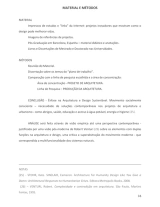 MATERIAL E MÉTODOS


MATERIAL
        Impressos de estudos e “links” da Internet: projetos inovadores que mostram como o
design pode melhorar vidas.
        Imagens de referências de projetos.
        Pós-Graduação em Barcelona, Espanha – material didático e anotações.
        Livros e Dissertações de Mestrado e Doutorado nas Universidades.


MÉTODOS
        Reunião do Material.
        Dissertação sobre os temas do “plano de trabalho”.
        Comparação com a linha de pesquisa escolhida e a área de concentração:
                Área de concentração - PROJETO DE ARQUITETURA.
                Linha de Pesquisa – PRODUÇÃO DA ARQUITETURA.


        CONCLUSÃO - Ênfase na Arquitetura e Design Sustentável. Movimento socialmente
consciente – necessidade de soluções contemporâneas nos projetos de arquitetura e
urbanismo - como abrigos, saúde, educação e acesso à água potável, energia e higiene (25).


        ANÁLISE será feita através de visão empírica até uma perspectiva contemporânea -
justificada por uma visão pós-moderna de Robert Venturi (26) sobre os elementos com duplas
funções na arquitetura e design, uma crítica a superabstração do movimento moderno - que
correspondida a multifuncionalidade dos sistemas naturais.




NOTAS
(25) - STOHR, Kate. SINCLAIR, Cameron. Architecture for Humanity Design Like You Give a
Damn: Architectural Responses to Humanitarian Crises. Editora Metropolis Books, 2008.
 (26) – VENTURI, Robert. Complexidade e contradição em arquitetura. São Paulo, Martins
Fontes, 1995.
                                                                                             16
 