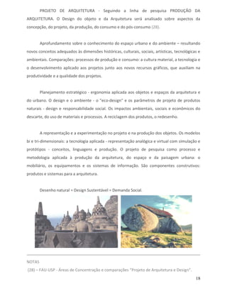 PROJETO DE ARQUITETURA - Seguindo a linha de pesquisa PRODUÇÃO DA
ARQUITETURA. O Design do objeto e da Arquitetura será analisado sobre aspectos da
concepção, do projeto, da produção, do consumo e do pós-consumo (28).


        Aprofundamento sobre o conhecimento do espaço urbano e do ambiente – resultando
novos conceitos adequados às dimensões históricas, culturais, sociais, artísticas, tecnológicas e
ambientais. Comparações: processos de produção e consumo: a cultura material, a tecnologia e
o desenvolvimento aplicado aos projetos junto aos novos recursos gráficos, que auxiliam na
produtividade e a qualidade dos projetos.


        Planejamento estratégico - ergonomia aplicada aos objetos e espaços da arquitetura e
do urbano. O design e o ambiente - o "eco-design" e os parâmetros de projeto de produtos
naturais - design e responsabilidade social. Os impactos ambientais, sociais e econômicos do
descarte, do uso de materiais e processos. A reciclagem dos produtos, o redesenho.


        A representação e a experimentação no projeto e na produção dos objetos. Os modelos
bi e tri-dimensionais: a tecnologia aplicada - representação analógica e virtual com simulação e
protótipos - conceitos, linguagens e produção. O projeto de pesquisa como processo e
metodologia aplicada à produção da arquitetura, do espaço e da paisagem urbana: o
mobiliário, os equipamentos e os sistemas de informação. São componentes construtivos:
produtos e sistemas para a arquitetura.


        Desenho natural = Design Sustentável = Demanda Social.




NOTAS
(28) – FAU-USP - Áreas de Concentração e comparações “Projeto de Arquitetura e Design”.
                                                                                              18
 