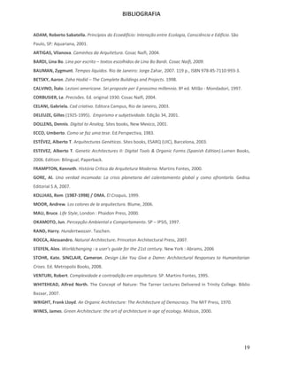 BIBLIOGRAFIA


ADAM, Roberto Sabatella. Princípios do Ecoedifício: Interação entre Ecologia, Consciência e Edifício. São
Paulo, SP: Aquariana, 2001.
ARTIGAS, Vilanova. Caminhos da Arquitetura. Cosac Naifi, 2004.
BARDI, Lina Bo. Lina por escrito – textos escolhidos de Lina Bo Bardi. Cosac Naifi, 2009.
BAUMAN, Zygmunt. Tempos líquidos. Rio de Janeiro: Jorge Zahar, 2007. 119 p., ISBN 978-85-7110-993-3.
BETSKY, Aaron. Zaha Hadid – The Complete Buildings and Projects. 1998.
CALVINO, Ítalo. Lezioni americane. Sei proposte per il prossimo millennio. 8ª ed. Milão - Mondadori, 1997.
CORBUSIER, Le. Precisões. Ed. original 1930. Cosac Naifi, 2004.
CELANI, Gabriela. Cad criativo. Editora Campus, Rio de Janeiro, 2003.
DELEUZE, Gilles (1925-1995). Empirismo e subjetividade. Edição 34, 2001.
DOLLENS, Dennis. Digital to Analog. Sites books, New Mexico, 2001.
ECCO, Umberto. Como se faz uma tese. Ed.Perspectiva, 1983.
ESTÉVEZ, Alberto T. Arquitecturas Genéticas. Sites books, ESARQ (UIC), Barcelona, 2003.
ESTEVEZ, Alberto T. Genetic Architectures II: Digital Tools & Organic Forms (Spanish Edition).Lumen Books,
2006. Edition: Bilingual, Paperback.
FRAMPTON, Kenneth. História Crítica da Arquitetura Moderna. Martins Fontes, 2000.
GORE, Al. Una verdad incomoda: La crisis planetaria del calentamiento global y como afrontarla. Gedisa
Editorial S A, 2007.
KOLLHAS, Rem (1987-1998) / OMA. El Croquis. 1999.
MOOR, Andrew. Los colores de la arquitectura. Blume, 2006.
MAU, Bruce. Life Style, London : Phaidon Press, 2000.
OKAMOTO, Jun. Percepção Ambiental e Comportamento. SP – IPSIS, 1997.
RAND, Harry. Hundertwasser. Taschen.
ROCCA, Alessandro. Natural Architecture. Princeton Architectural Press, 2007.
STEFEN, Alex. Worldchanging : a user's guide for the 21st century. New York : Abrams, 2006
STOHR, Kate. SINCLAIR, Cameron. Design Like You Give a Damn: Architectural Responses to Humanitarian
Crises. Ed. Metropolis Books, 2008.
VENTURI, Robert. Complexidade e contradição em arquitetura. SP. Martins Fontes, 1995.
WHITEHEAD, Alfred North. The Concept of Nature: The Tarner Lectures Delivered in Trinity College. Biblio
Bazaar, 2007.
WRIGHT, Frank Lloyd. An Organic Architecture: The Architecture of Democracy. The MIT Press, 1970.
WINES, James. Green Architecture: the art of architecture in age of ecology. Midsize, 2000.




                                                                                                             19
 