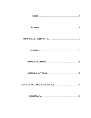 ÍNDICE ......................................................................... 2.




             RESUMO ......................................................................... 3.




  INTRODUÇÃO E JUSTIFICATIVA ................................................... 6.




           OBJETIVOS ...................................................................... 12.




       PLANO DE TRABALHO .......................................................... 13.




       MATERIAL E MÉTODOS ......................................................... 16.




FORMA DE ANÁLISE DOS RESULTADOS .......................................... 17.




          BIBLIOGRAFIA ................................................................... 19.




                                                                                               2
 