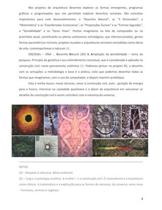 Nos projetos de arquitetura devemos explorar as formas emergentes, programas
gráficos e programações que nos permitam explorar desenhos sensíveis. São conceitos
importantes para este desenvolvimento: o “Desenho Natural”, as “3 Dimensões”, a
“Matemática” e as “Coordenadas Cartesianas”, as “Proporções Áureas” e as “Formas Sagradas”,
a “Sensibilidade” e os “Seres Vivos”. Pontos imaginários na tela do computador ou na
prancheta atual, constituindo os planos cartesianos estratégicos, que interseccionados, geram
formas paramétricas incríveis, projetos ousados e arquiteturas sensíveis concebidas como obras
de arte, contemporâneas e naturais (4).
        DN(3D)As – DNA ... Desenho Natural (3D) & Ampliação da sensibilidade – tema da
pesquisa. Princípio da genética e seu entendimento conceitual, que é considerado e aplicado na
construção civil, como pensamento sistêmico (5). Podemos pensar no projeto 3D, o desenho
com as sensações: a metodologia e base é a prática, visto que podemos desenhar todas as
formas que imaginamos, com o uso do computador, e depois imprimir protótipos.
        Esta é minha busca: novas técnicas, amor à construção civil, auto - geração de energia
para o futuro, interesse na sociedade paulistana e o dever da arquitetura em solucionar os
desafios da construção civil e assim contribuir com a natureza do universo.




NOTAS
(4) – Respeito à natureza. Meio-ambiente.
(5) – Jung e a psicologia analítica. A mulher♀ e a construção civil. O racionalismo e a arquitetura
como ciência. A matemática e a explicação para as formas da natureza, do universo: seres vivos
– humanos, animais e vegetais.

                                                                                                 4
 
