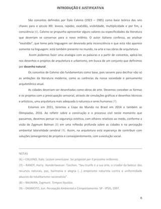 INTRODUÇÃO E JUSTIFICATIVA


        São conceitos definidos por Ítalo Calvino (1923 – 1985) como base teórica das seis
chaves para o século XXI: leveza, rapidez, exatidão, visibilidade, multiplicidade e por fim, a
consciência (6). Calvino se propunha apresentar alguns valores ou especificidades da literatura
que deveriam se conservar para o novo milênio. O autor italiano confessa, ao analisar
“exatidão”, que teme pela linguagem ser devorada pela inconsciência e que esta não aparece
somente na linguagem: está também presente no mundo, na arte e nas obras de arquitetura.
        Assim podemos fazer uma analogia com as palavras e a partir de conceitos, aplicá-los
nos desenhos e projetos de arquitetura e urbanismo, em busca de um conjunto que definimos
por desenho natural.
        Os conceitos de Calvino são fundamentais como base, pois servem para decifrar não só
as ambições da literatura moderna, como as carências da nossa sociedade e pensamento
arquitetônico atual.
        As cidades deveriam ser desenhadas como obras de arte. Devemos conceber as formas
e os projetos com a preocupação sensorial, através de simulações gráficas e desenhos técnicos
e artísticos, uma arquitetura mais adequada à natureza e seres humanos (7).
        Estamos em 2011, teremos a Copa do Mundo no Brasil em 2014 e também as
Olimpíadas, 2016. Ao refletir sobre a construção e o processo civil neste momento que
passamos, devemos pensar na segurança estética, com olhares relativos ao medo, conforme a
visão de Zygmunt Balman (8) em uma reflexão profunda sobre as cidades e na percepção
ambiental lateralidade cerebral (9). Assim, na arquitetura está esperança de contribuir com
soluções (emergentes) de projetos e conseqüentemente, com a evolução social.




NOTAS
(6) – CALVINO, Ítalo. Lezioni americane. Sei proposte per il prossimo millennio.
(7) – RANDY, Harry. Hundertwasser. Taschen. “Seu trunfo é a sua arte, o criador da beleza: dos
recursos naturais, paz, harmonia e alegria (...) empirismo naturista contra a uniformidade
abusivo do totalitarismo racionalista”.
(8) – BAUMAN, Zygmunt. Tempos líquidos.
(9) – OKAMOTO, Jun. Percepção Ambiental e Comportamento. SP - IPSIS, 1997.


                                                                                             6
 
