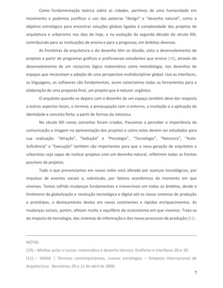 Como fundamentação teórica sobre as cidades, partimos de uma humanidade em
movimento e podemos justificar o uso das palavras “design” e “desenho natural”, como o
objetivo estratégico para encontrar soluções globais ligadas à complexidade dos projetos de
arquitetura e urbanismo nos dias de hoje, e na evolução da segunda década do século XXI,
contribuindo para as instituições de ensino e para o progresso, em âmbitos diversos.
        As fronteiras da arquitetura e do desenho têm se diluído, visto o desenvolvimento de
projetos a partir de programas gráficos e profissionais estudantes que ensino (10), através do
desenvolvimento de um raciocínio lógico matemático como metodologia, nos desenhos de
espaços que necessitam a adoção de uma perspectiva multidisciplinar global. Uso as interfaces,
as linguagens, os softwares são fundamentais, assim conectamos todas as ferramentas para a
elaboração de uma proposta final, um projeto que é natural: orgânico.
        O arquiteto quando se depara com o desenho de um espaço também deve dar resposta
a outros aspectos locais, o terreno, a preocupação com o entorno, a insolação e a aplicação da
identidade e conceito forte, a partir de formas da natureza.
        No século XXI novos conceitos foram criados. Passamos a perceber a importância da
comunicação e imagem na apresentação dos projetos e como estes devem ser estudados para
sua realização. “Atração”, “Sedução” e “Psicologia”, “Tecnologia”, “Natureza”, “Auto-
Suficiência” e “Execução” também são importantes para que a nova geração de arquitetos e
urbanistas seja capaz de realizar projetos com um desenho natural, refletirem todas as frentes
possíveis de projetos.
        Tudo o que presenciamos em nosso redor está afetado por avanços tecnológicos, por
impulsos de eventos sociais e, sobretudo, por fatores econômicos do momento em que
vivemos. Temos sofrido mudanças fundamentais e irreversíveis em todos os âmbitos, desde o
fenômeno da globalização e revolução tecnológica e digital até os novos sistemas de produção
e protótipos, o deslocamento destes em novos continentes e rápidos enriquecimentos. As
mudanças sociais, porém, afetam muito o equilíbrio do ecossistema em que vivemos. Trata-se
do impacto da tecnologia, dos sistemas de informação e dos novos processos de produção (11).




NOTAS
(10) – Minhas aulas e cursos: matemática e desenho técnico. Grafismo e interfaces 2D e 3D.
(11) – SIMAE | Técnicas contemporáneas, nuevas estrategias – Simposio Internacional de
Arquitectura. Barcelona, 09 a 11 de abril de 2008.
                                                                                             7
 