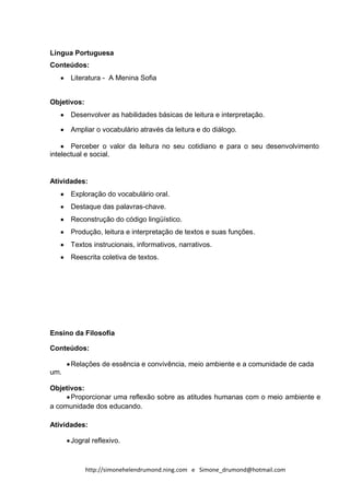 Língua Portuguesa
Conteúdos:
      Literatura - A Menina Sofia


Objetivos:
      Desenvolver as habilidades básicas de leitura e interpretação.

      Ampliar o vocabulário através da leitura e do diálogo.

       Perceber o valor da leitura no seu cotidiano e para o seu desenvolvimento
intelectual e social.


Atividades:
      Exploração do vocabulário oral.
      Destaque das palavras-chave.
      Reconstrução do código lingüístico.
      Produção, leitura e interpretação de textos e suas funções.
      Textos instrucionais, informativos, narrativos.
      Reescrita coletiva de textos.




Ensino da Filosofia

Conteúdos:

      Relações de essência e convivência, meio ambiente e a comunidade de cada
um.

Objetivos:
      Proporcionar uma reflexão sobre as atitudes humanas com o meio ambiente e
a comunidade dos educando.

Atividades:

      Jogral reflexivo.



             http://simonehelendrumond.ning.com e Simone_drumond@hotmail.com
 