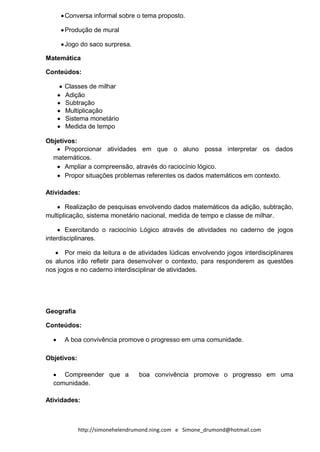 Conversa informal sobre o tema proposto.

      Produção de mural

      Jogo do saco surpresa.

Matemática

Conteúdos:

      Classes de milhar
      Adição
      Subtração
      Multiplicação
      Sistema monetário
      Medida de tempo

Objetivos:
      Proporcionar atividades em que o aluno possa interpretar os dados
  matemáticos.
      Ampliar a compreensão, através do raciocínio lógico.
      Propor situações problemas referentes os dados matemáticos em contexto.

Atividades:

       Realização de pesquisas envolvendo dados matemáticos da adição, subtração,
multiplicação, sistema monetário nacional, medida de tempo e classe de milhar.

        Exercitando o raciocínio Lógico através de atividades no caderno de jogos
interdisciplinares.

       Por meio da leitura e de atividades lúdicas envolvendo jogos interdisciplinares
os alunos irão refletir para desenvolver o contexto, para responderem as questões
nos jogos e no caderno interdisciplinar de atividades.




Geografia

Conteúdos:

      A boa convivência promove o progresso em uma comunidade.

Objetivos:

     Compreender que a           boa convivência promove o progresso em uma
  comunidade.

Atividades:



             http://simonehelendrumond.ning.com e Simone_drumond@hotmail.com
 