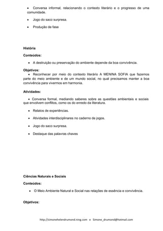 Conversa informal, relacionando o contexto literário e o progresso de uma
  comunidade.

      Jogo do saco surpresa.

      Produção de fase




História

Conteúdos:

      A destruição ou preservação do ambiente depende da boa convivência.

Objetivos:
      Reconhecer por meio do contexto literário A MENINA SOFIA que fazemos
parte do meio ambiente e de um mundo social, no qual precisamos manter a boa
convivência para vivermos em harmonia.

Atividades:

     Conversa formal, mediando saberes sobre as questões ambientais e sociais
que envolvem conflitos, como os do enredo da literatura.

      Relatos de experiências.

      Atividades interdisciplinares no caderno de jogos.

      Jogo do saco surpresa.

      Destaque das palavras chaves




Ciências Naturais e Sociais

Conteúdos:

       O Meio Ambiente Natural e Social nas relações de essência e convivência.


Objetivos:




             http://simonehelendrumond.ning.com e Simone_drumond@hotmail.com
 