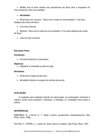 Refletir que os bons valores são perspectivas de Deus para o progresso do
meio ambiente e das comunidades.

      Atividades:

      Dinâmicas com musicas: “ Deus ama a todas as comunidades” e “As boas
relações são obras de Deus”.

      Conversa informal

      Músicas: “Deus ama a todas as comunidades” e “As boas relações são obras
de Deus”.

      Jogo do saco surpresa.




Educação Física

Conteúdos:

      Corrida de literária e matemática

Objetivos:
      Despertar a criticidade a partir do jogo.

Atividades:

      Dinâmicas e jogos de percurso.

      Atividades lúdicas no espaço de entrada da escola.




AVALIAÇÃO

      A avaliação será realizada através da observação, da participação individual e
coletiva, tendo como proposta o interesse, a interação e a mediação entre teoria e
prática.



REFERÊNCIAS

ZIBERMAN, R. e SILVA, E. T. (Orgs.) Leitura: perspectivas interdisciplinares. São
Paulo: Ática, 1988.


PLATÃO, F., FIORIN J. L. Lições de Texto: leitura e redação. São Paulo: Ática, 1997.


           http://simonehelendrumond.ning.com e Simone_drumond@hotmail.com
 