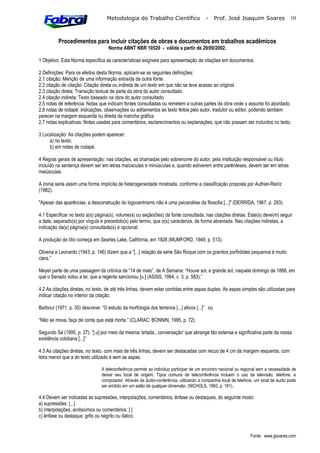 Metodologia do Trabalho Científico                   -     Prof. José Joaquim Soares                10



          Procedimentos para incluir citações de obras e documentos em trabalhos acadêmicos
                                    Norma ABNT NBR 10520 - válida a partir de 29/09/2002.

1 Objetivo: Esta Norma especifica as características exigíveis para apresentação de citações em documentos.

2 Definições: Para os efeitos desta Norma, aplicam-se as seguintes definições:
2.1 citação: Menção de uma informação extraída de outra fonte.
2.2 citação de citação: Citação direta ou indireta de um texto em que não se teve acesso ao original.
2.3 citação direta: Transição textual de parte da obra do autor consultado.
2.4 citação indireta: Texto baseado na obra do autor consultado.
2.5 notas de referência: Notas que indicam fontes consultadas ou remetem a outras partes da obra onde o assunto foi abordado.
2.6 notas de rodapé: Indicações, observações ou aditamentos ao texto feitos pelo autor, tradutor ou editor, podendo também
parecer na margem esquerda ou direita da mancha gráfica.
2.7 notas explicativas: Notas usadas para comentários, esclarecimentos ou explanações, que não possam ser incluídos no texto.

3 Localização: As citações podem aparecer:
     a) no texto;
     b) em notas de rodapé.

4 Regras gerais de apresentação: nas citações, as chamadas pelo sobrenome do autor, pela instituição responsável ou título
incluído na sentença devem ser em letras maiúsculas e minúsculas e, quando estiverem entre parênteses, devem ser em letras
maiúsculas.

A ironia seria assim uma forma implícita de heterogeneidade mostrada, conforme a classificação proposta por Authier-Reiriz
(1982).

"Apesar das aparências, a desconstrução do logocentrismo não é uma psicanálise da filosofia [...]" (DERRIDA, 1967, p. 293).

4.1 Especificar no texto a(s) página(s), volume(s) ou seção(ões) da fonte consultada, nas citações diretas. Este(s) deve(m) seguir
a data, separado(s) por vírgula e precedido(s) pelo termo, que o(s) caracteriza, de forma abreviada. Nas citações indiretas, a
indicação da(s) página(s) consultada(s) é opcional.

A produção de lítio começa em Searles Lake, Califórnia, em 1928 (MUMFORD, 1949, p. 513).

Oliveira e Leonardo (1943, p. 146) dizem que a “[...] relação da série São Roque com os granitos porfiróides pequenos é muito
clara.”

Meyer parte de uma passagem da crônica de “14 de maio”, de A Semana: “Houve sol, e grande sol, naquele domingo de 1888, em
que o Senado votou a lei, que a regente sancionou [u.] (ASSIS, 1994, v. 3, p. 583).”

4.2 As citações diretas, no texto, de até três linhas, devem estar contidas entre aspas duplas. As aspas simples são utilizadas para
indicar citação no interior da citação.

Barbour (1971, p. 35) descreve: “O estudo da morfologia dos terrenos [...] ativos [...]” ou

“Não se mova, faça de conta que está morta.” (CLARAC; BONNtN, 1985, p. 72).

Segundo Sá (1995, p. 27): “[.u] por meio da mesma 'artada., conversação' que abrange tão extensa e significativa parte da nossa
existência cotidiana [...]”

4.3 As citações diretas, no texto, com mais de três linhas, devem ser destacadas com recuo de 4 cm da margem esquerda, com
letra menor que a do texto utilizado e sem as aspas.

                                A teleconferência permite ao individuo participar de um encontro nacional ou regional sem a necessidade de
                                deixar seu local de origem. Tipos comuns de teleconferência incluem o uso da televisão, telefone, e
                                computador. Através de áudio-conferência, utilizando a companhia local de telefone, um sinal de áudio pode
                                ser emitido em um salão de qualquer dimensão. (NICHOLS, 1993, p. 181).

4.4 Devem ser indicadas as supressões, interpolações, comentários, ênfase ou destaques, do seguinte modo:
a) supressões: [...]
b) interpolações, acréscimos ou comentários: [ ]
c) ênfase ou destaque: grifo ou negrito ou itálico.


                                                                                                                 Fonte: www.jjsoares.com
 