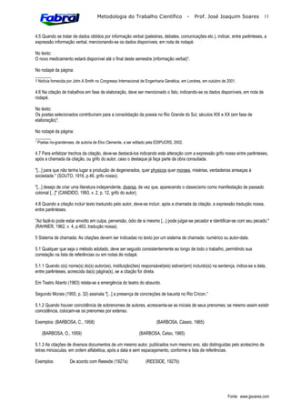 Metodologia do Trabalho Científico                     -   Prof. José Joaquim Soares              11



4.5 Quando se tratar de dados obtidos por informação verbal (palestras, debates, comunicações etc.), indicar, entre parênteses, a
expressão informação verbal, mencionando-se os dados disponíveis; em nota de rodapé.

No texto:
O novo medicamento estará disponível até o final deste semestre (informação verbal)¹.

No rodapé da página:
_______
1 Notícia fornecida por John A Smith no Congresso Internacional de Engenharia Genética, em Londres, em outubro de 2001.

4.6 Na citação de trabalhos em fase de elaboração, deve ser mencionado o fato, indicando-se os dados disponíveis, em nota de
rodapé.

No texto:
Os poetas selecionados contribuíram para a consolidação da poesia no Rio Grande do Sul, séculos XIX e XX (em fase de
elaboração)¹.

No rodapé da página:
_______
¹ Poetas rio-grandenses, de autoria de Elvo Clemente, a ser editado pela EDIPUCRS, 2002.

4.7 Para enfatizar trechos da citação, deve-se destacá-los indicando esta alteração com a expressão grifo nosso entre parênteses,
após a chamada da citação, ou grifo do autor, caso o destaque já faça parte da obra consultada.

"[...] para que não tenha lugar a produção de degenerados, quer physicos quer moraes, misérias, verdadeiras ameaças à
sociedade." (SOUTO, 1916, p.46, grifo nosso).

"[...] desejo de criar uma literatura independente, diversa, de vez que, aparecendo o classicismo como manifestação de passado
colonial [...]" (CANDIDO, 1993, v. 2, p. 12, grifo do autor).

4.8 Quando a citação incluir texto traduzido pelo autor, deve-se incluir, após a chamada da citação, a expressão tradução nossa,
entre parênteses.

"Ao fazê-lo pode estar envolto em culpa, perversão, ódio de si mesmo [...] pode julgar-se pecador e identificar-se com seu pecado."
(RAHNER, 1962, v. 4, p.463, tradução nossa).

5 Sistema de chamada: As citações devem ser indicadas no texto por um sistema de chamada: numérico ou autor-data.

5.1 Qualquer que seja o método adotado, deve ser seguido consistentemente ao longo de todo o trabalho, permitindo sua
correlação na lista de referências ou em notas de rodapé.

5.1.1 Quando o(s) nome(s) do(s) autor(es), instituição(ões) responsável(eis) estiver(em) incluído(s) na sentença, indica-se a data,
entre parênteses, acrescida da(s) página(s), se a citação for direta.

Em Teatro Aberto (1963) relata-se a emergência do teatro do absurdo.

Segundo Morais (1955, p. 32) assinala "[...] a presença de concreções de bauxita no Rio Cricon.”

5.1.2 Quando houver coincidência de sobrenomes de autores, acrescenta-se as iniciais de seus prenomes; se mesmo assim existir
coincidência, colocam-se os prenomes por extenso.

Exemplos: (BARBOSA, C., 1958)                                           (BARBOSA, Cássio, 1965)

   (BARBOSA, O., 1959)                                       (BARBOSA, Celso, 1965)

5.1.3 As citações de diversos documentos de um mesmo autor, publicados num mesmo ano, são distinguidas pelo acréscimo de
letras minúsculas, em ordem alfabética, após a data e sem espacejamento, conforme a lista de referências.

Exemplos:           De acordo com Reeside (1927a)                (REESIDE, 1927b)




                                                                                                                  Fonte: www.jjsoares.com
 