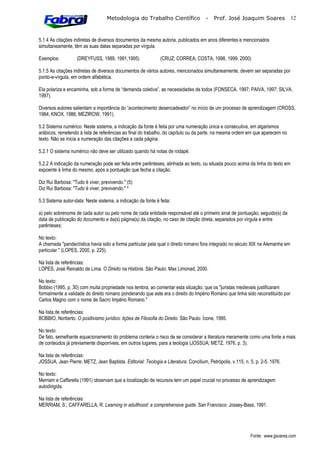 Metodologia do Trabalho Científico                 -   Prof. José Joaquim Soares              12



5.1.4 As citações indiretas de diversos documentos da mesma autoria, publicados em anos diferentes e mencionados
simultaneamente, têm as suas datas separadas por vírgula.

Exemplos:          (DREYFUSS, 1989, 1991,1995)                (CRUZ; CORREA; COSTA, 1998, 1999, 2000)

5.1.5 As citações indiretas de diversos documentos de vários autores, mencionados simultaneamente, devem ser separadas por
ponto-e-vírgula, em ordem alfabética.

Ela polariza e encaminha, sob a forma de “demanda coletiva”, as necessidades de todos (FONSECA, 1997; PAIVA, 1997; SILVA,
1997).

Diversos autores salientam a importância do “acontecimento desencadeador” no início de um processo de aprendizagem (CROSS,
1984; KNOX, 1986; MEZIROW, 1991).

5.2 Sistema numérico: Neste sistema, a indicação da fonte é feita por uma numeração única e consecutiva, em algarismos
arábicos, remetendo à lista de referências ao final do trabalho, do capítulo ou da parte, na mesma ordem em que aparecem no
texto. Não se inicia a numeração das citações a cada página.

5.2.1 O sistema numérico não deve ser utilizado quando há notas de rodapé.

5.2.2 A indicação da numeração pode ser feita entre parênteses, alinhada ao texto, ou situada pouco acima da linha do texto em
expoente à linha do mesmo, após a pontuação que fecha a citação.

Diz Rui Barbosa: "Tudo é viver, previvendo." (5)
Diz Rui Barbosa: "Tudo é viver, previvendo." 

5.3 Sistema autor-data: Neste sistema, a indicação da fonte é feita:

a) pelo sobrenome de cada autor ou pelo nome de cada entidade responsável até o primeiro sinal de pontuação, seguido(s) da
data de publicação do documento e da(s) página(s) da citação, no caso de citação direta, separados por vírgula e entre
parênteses;

No texto:
A chamada "pandectística havia sido a forma particular pela qual o direito romano fora integrado no século XIX na Alemanha em
particular." (LOPES, 2000, p. 225).

Na lista de referências:
LOPES, José Reinaldo de Lima. O Direito na História. São Paulo: Max Limonad, 2000.

No texto:
Bobbio (1995, p. 30) com muita propriedade nos lembra, ao comentar esta situação, que os "juristas medievais justificaram
formalmente a validade do direito romano ponderando que este era o direito do Império Romano que tinha sido reconstituído por
Carlos Magno com o nome de Sacro Império Romano."

Na lista de referências:
BOBBIO, Norberto. O positivismo jurídico: lições de Filosofia do Direito. São Paulo: Ícone, 1995.

No texto:
De fato, semelhante equacionamento do problema conteria o risco de se considerar a literatura meramente como uma fonte a mais
de conteúdos já previamente disponíveis, em outros lugares, para a teologia (JOSSUA; METZ, 1976, p. 3).

Na lista de referências:
JOSSUA, Jean Pierre; METZ, Jean Baptista. Editorial: Teologia e Literatura. Concilium, Petrópolis, v.115, n. 5, p. 2-5, 1976.

No texto:
Merriam e Caffarella (1991) observam que a localização de recursos tem um papel crucial no processo de aprendizagem
autodirigida.

Na lista de referências:
MERRIAM, S.; CAFFARELLA, R. Learning in adulthood: a comprehensive guide. San Francisco: Jossey-Bass, 1991.




                                                                                                             Fonte: www.jjsoares.com
 