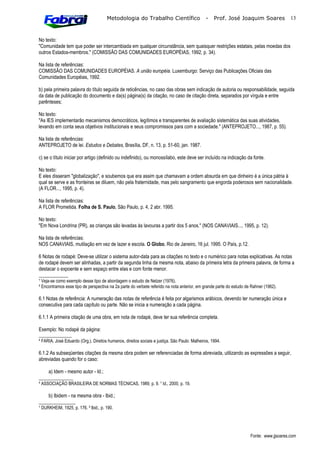 Metodologia do Trabalho Científico                      -    Prof. José Joaquim Soares             13



No texto:
"Comunidade tem que poder ser intercambiada em qualquer circunstância, sem quaisquer restrições estatais, pelas moedas dos
outros Estados-membros." (COMISSÃO DAS COMUNIDADES EUROPÉIAS, 1992, p. 34).

Na lista de referências:
COMISSÃO DAS COMUNIDADES EUROPÉIAS. A união européia. Luxemburgo: Serviço das Publicações Oficiais das
Comunidades Européias, 1992.

b) pela primeira palavra do título seguida de reticências, no caso das obras sem indicação de autoria ou responsabilidade, seguida
da data de publicação do documento e da(s) página(s) da citação, no caso de citação direta, separados por vírgula e entre
parênteses;

No texto:
"As IES implementarão mecanismos democráticos, legítimos e transparentes de avaliação sistemática das suas atividades,
levando em conta seus objetivos institucionais e seus compromissos para com a sociedade." (ANTEPROJETO..., 1987, p. 55).

Na lista de referências:
ANTEPROJETO de lei. Estudos e Debates, Brasília, DF, n. 13, p. 51-60, jan. 1987.

c) se o título iniciar por artigo (definido ou indefinido), ou monossílabo, este deve ser incluído na indicação da fonte.

No texto:
E eles disseram "globalização", e soubemos que era assim que chamavam a ordem absurda em que dinheiro é a única pátria à
qual se serve e as fronteiras se diluem, não pela fraternidade, mas pelo sangramento que engorda poderosos sem nacionalidade.
(A FLOR..., 1995, p. 4).

Na lista de referências:
A FLOR Prometida. Folha de S. Paulo, São Paulo, p. 4, 2 abr. 1995.

No texto:
"Em Nova Londrina (PR), as crianças são levadas às lavouras a partir dos 5 anos." (NOS CANAVIAIS..., 1995, p. 12).

Na lista de referências:
NOS CANAVIAIS, mutilação em vez de lazer e escola. O Globo, Rio de Janeiro, 16 jul. 1995. O País, p.12.

6 Notas de rodapé: Deve-se utilizar o sistema autor-data para as citações no texto e o numérico para notas explicativas. As notas
de rodapé devem ser alinhadas, a partir da segunda linha da mesma nota, abaixo da primeira letra da primeira palavra, de forma a
destacar o expoente e sem espaço entre elas e com fonte menor.
____________
¹ Veja-se como exemplo desse tipo de abordagem o estudo de Netzer (1976).
² Encontramos esse tipo de perspectiva na 2a parte do verbete referido na nota anterior, em grande parte do estudo de Rahner (1962).

6.1 Notas de referência: A numeração das notas de referência é feita por algarismos arábicos, devendo ter numeração única e
consecutiva para cada capítulo ou parte. Não se inicia a numeração a cada página.

6.1.1 A primeira citação de uma obra, em nota de rodapé, deve ter sua referência completa.

Exemplo: No rodapé da página:
_______________
 FARIA, José Eduardo (Org.). Direitos humanos, direitos sociais e justiça. São Paulo: Malheiros, 1994.

6.1.2 As subseqüentes citações da mesma obra podem ser referenciadas de forma abreviada, utilizando as expressões a seguir,
abreviadas quando for o caso:

    a) Idem - mesmo autor - Id.;
______________
 ASSOCIAÇÃO BRASILEIRA DE NORMAS TÉCNICAS, 1989, p. 9.  Id., 2000, p. 19.

    b) Ibidem - na mesma obra - Ibid.;
_______________
¹ DURKHEIM, 1925, p. 176. ² lbid., p. 190.




                                                                                                                     Fonte: www.jjsoares.com
 