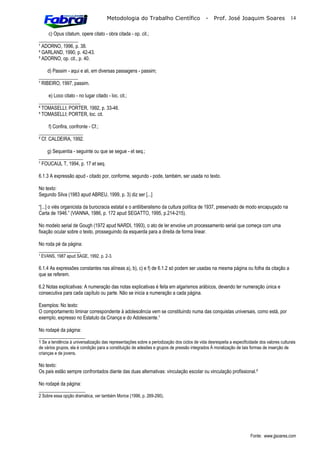 Metodologia do Trabalho Científico                     -    Prof. José Joaquim Soares                  14

    c) Opus citatum, opere citato - obra citada - op. cit.;
________________
¹ ADORNO, 1996, p. 38.
² GARLAND, 1990, p. 42-43.
 ADORNO, op. cit., p. 40.

     d) Passim - aqui e ali, em diversas passagens - passim;
________________
 RIBEIRO, 1997, passim.

    e) Loco citato - no lugar citado - loc. cit.;
_________________
 TOMASELLI; PORTER, 1992, p. 33-46.
 TOMASELLI; PORTER, loc. cit.

      f) Confira, confronte - Cf.;
__________________
² Cf. CALDEIRA, 1992.

    g) Sequentia - seguinte ou que se segue - et seq.;
__________________
 FOUCAUL T, 1994, p. 17 et seq.

6.1.3 A expressão apud - citado por, conforme, segundo - pode, também, ser usada no texto.

No texto:
Segundo Silva (1983 apud ABREU, 1999, p. 3) diz ser [...]

“[...] o viés organicista da burocracia estatal e o antiliberalismo da cultura política de 1937, preservado de modo encapuçado na
Carta de 1946.” (VIANNA, 1986, p. 172 apud SEGATTO, 1995, p.214-215).

No modelo serial de Gough (1972 apud NARDI, 1993), o ato de ler envolve um processamento serial que começa com uma
fixação ocular sobre o texto, prosseguindo da esquerda para a direita de forma linear.

No roda pé da página:
_________________
¹ EVANS, 1987 apud SAGE, 1992, p. 2-3.

6.1.4 As expressões constantes nas alíneas a), b), c) e f) de 6.1.2 só podem ser usadas na mesma página ou folha da citação a
que se referem.

6.2 Notas explicativas: A numeração das notas explicativas é feita em algarismos arábicos, devendo ter numeração única e
consecutiva para cada capítulo ou parte. Não se inicia a numeração a cada página.

Exemplos: No texto:
O comportamento liminar correspondente à adolescência vem se constituindo numa das conquistas universais, como está, por
exemplo, expresso no Estatuto da Criança e do Adolescente.¹

No rodapé da página:
___________________
1 Se a tendência à universalização das representações sobre a periodização dos ciclos de vida desrespeita a especificidade dos valores culturais
de vários grupos, ela é condição para a constituição de adesões e grupos de pressão integrados À moralização de tais formas de inserção de
crianças e de jovens.

No texto:
Os pais estão sempre confrontados diante das duas alternativas: vinculação escolar ou vinculação profissional.²

No rodapé da página:
___________________
2 Sobre essa opção dramática, ver também Morice (1996, p. 269-290).




                                                                                                                      Fonte: www.jjsoares.com
 