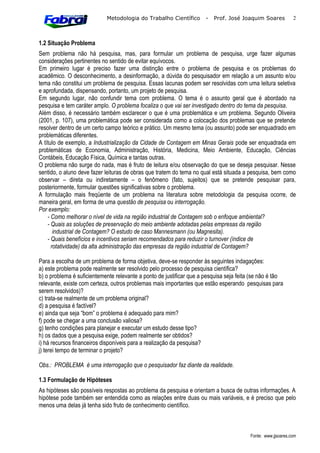 Metodologia do Trabalho Científico        -   Prof. José Joaquim Soares           2



1.2 Situação Problema
Sem problema não há pesquisa, mas, para formular um problema de pesquisa, urge fazer algumas
considerações pertinentes no sentido de evitar equívocos.
Em primeiro lugar é preciso fazer uma distinção entre o problema de pesquisa e os problemas do
acadêmico. O desconhecimento, a desinformação, a dúvida do pesquisador em relação a um assunto e/ou
tema não constitui um problema de pesquisa. Essas lacunas podem ser resolvidas com uma leitura seletiva
e aprofundada, dispensando, portanto, um projeto de pesquisa.
Em segundo lugar, não confundir tema com problema. O tema é o assunto geral que é abordado na
pesquisa e tem caráter amplo. O problema focaliza o que vai ser investigado dentro do tema da pesquisa.
Além disso, é necessário também esclarecer o que é uma problemática e um problema. Segundo Oliveira
(2001, p. 107), uma problemática pode ser considerada como a colocação dos problemas que se pretende
resolver dentro de um certo campo teórico e prático. Um mesmo tema (ou assunto) pode ser enquadrado em
problemáticas diferentes.
A título de exemplo, a Industrialização da Cidade de Contagem em Minas Gerais pode ser enquadrada em
problemáticas de Economia, Administração, História, Medicina, Meio Ambiente, Educação, Ciências
Contábeis, Educação Física, Química e tantas outras.
O problema não surge do nada, mas é fruto de leitura e/ou observação do que se deseja pesquisar. Nesse
sentido, o aluno deve fazer leituras de obras que tratem do tema no qual está situada a pesquisa, bem como
observar – direta ou indiretamente – o fenômeno (fato, sujeitos) que se pretende pesquisar para,
posteriormente, formular questões significativas sobre o problema.
A formulação mais freqüente de um problema na literatura sobre metodologia da pesquisa ocorre, de
maneira geral, em forma de uma questão de pesquisa ou interrogação.
Por exemplo:
    - Como melhorar o nível de vida na região industrial de Contagem sob o enfoque ambiental?
    - Quais as soluções de preservação do meio ambiente adotadas pelas empresas da região
       industrial de Contagem? O estudo de caso Mannesmann (ou Magnesita).
    - Quais benefícios e incentivos seriam recomendados para reduzir o turnover (índice de
      rotatividade) da alta administração das empresas da região industrial de Contagem?

Para a escolha de um problema de forma objetiva, deve-se responder às seguintes indagações:
a) este problema pode realmente ser resolvido pelo processo de pesquisa científica?
b) o problema é suficientemente relevante a ponto de justificar que a pesquisa seja feita (se não é tão
relevante, existe com certeza, outros problemas mais importantes que estão esperando pesquisas para
serem resolvidos)?
c) trata-se realmente de um problema original?
d) a pesquisa é factível?
e) ainda que seja “bom” o problema é adequado para mim?
f) pode se chegar a uma conclusão valiosa?
g) tenho condições para planejar e executar um estudo desse tipo?
h) os dados que a pesquisa exige, podem realmente ser obtidos?
i) há recursos financeiros disponíveis para a realização da pesquisa?
j) terei tempo de terminar o projeto?

Obs.: PROBLEMA é uma interrogação que o pesquisador faz diante da realidade.

1.3 Formulação de Hipóteses
As hipóteses são possíveis respostas ao problema da pesquisa e orientam a busca de outras informações. A
hipótese pode também ser entendida como as relações entre duas ou mais variáveis, e é preciso que pelo
menos uma delas já tenha sido fruto de conhecimento científico.



                                                                                         Fonte: www.jjsoares.com
 