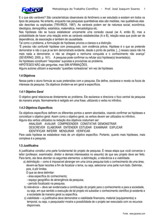 Metodologia do Trabalho Científico          -   Prof. José Joaquim Soares            3


E o que são variáveis? São características observáveis do fenômeno a ser estudado e existem em todos os
tipos de pesquisa. No entanto, enquanto nas pesquisas quantitativas elas são medidas, nas qualitativas elas
são descritas ou explicadas (TRIVIÑOS, 1987). As variáveis podem ser de natureza social, econômica,
ideológica, demográfica, estatística, matemática, mercadológica etc.
Nas hipóteses não se busca estabelecer unicamente uma conexão causal (se A, então B), mas a
probabilidade de haver uma relação entre as variáveis estabelecidas (A e B), relação essa que pode ser de
dependência, de associação e também de causalidade.
Tal como o problema, a formulação de hipóteses prioriza a clareza e a distinção.
“É preciso não confundir hipótese com pressuposto, com evidência prévia. Hipótese é o que se pretende
demonstrar e não o que já se tem demonstrado evidente, desde o ponto de partida. [...] nesses casos não há
mais nada a demonstrar, e não se chegará a nenhuma conquista e o conhecimento não avança”
(SEVERINO, 2000, p. 161). A pesquisa pode confirmar ou refutar a(s) hipótese(s) levantada(s).
As hipóteses constituem “respostas” supostas e provisórias ao problema.
HIPÓTESES NÃO são perguntas, mas SIM AFIRMAÇÕES.
Alguns autores utilizam a expressão “questões norteadoras” em vez de hipóteses.

1.4 Objetivos
Nessa parte o aluno formula as suas pretensões com a pesquisa. Ele define, esclarece e revela os focos de
interesse da pesquisa. Os objetivos dividem-se em geral e específicos.

1.4.1 Objetivo Geral
O objetivo geral relaciona-se diretamente ao problema. Ele esclarece e direciona o foco central da pesquisa
de maneira ampla. Normalmente é redigido em uma frase, utilizando o verbo no infinitivo.

1.4.2 Objetivos Específicos
Os objetivos específicos definem os diferentes pontos a serem abordados, visando confirmar as hipóteses e
concretizar o objetivo geral. Assim como o objetivo geral, os verbos devem ser utilizados no infinitivo.
Alguns dos verbos utilizados na redação dos objetivos costumam ser:
         ANALISAR AVALIAR COMPREENDER CONSTATAR DEMONSTRAR
         DESCREVER ELABORAR ENTENDER ESTUDAR EXAMINAR EXPLICAR
         IDENTIFICAR INFERIR MENSURAR VERIFICAR
Para cada hipótese se estabelece mais de um objetivo específico. Portanto, quanto mais hipóteses, mais
complexa é a pesquisa.

1.5 Justificativa
A justificativa constitui uma parte fundamental do projeto de pesquisa. É nessa etapa que você convence o
leitor (professor, examinador, diretor e demais interessados no assunto) de que seu projeto deve ser feito.
Para tanto, ela deve abordar os seguintes elementos: a delimitação, a relevância e a viabilidade.
     a) delimitação -- como é impossível abranger em uma única pesquisa todo o conhecimento de uma área,
        devem-se fazer recortes a fim de focalizar o tema, ou seja, selecionar uma parte num todo. Delimitar,
        pois, é pôr limites.
        O que se deve delimitar:
         - área específica do conhecimento;
         - espaço geográfico de abrangência da pesquisa;
         - período focalizado na pesquisa.
      b) relevância -- deve ser evidenciada a contribuição do projeto para o conhecimento e para a sociedade,
         ou seja, em que sentido a execução de tal projeto irá subsidiar o conhecimento científico já existente e
         a sociedade de maneira geral ou específica.
      c) viabilidade -- a justificativa deve demonstrar a viabilidade financeira, material (equipamentos) e
         temporal, ou seja, o pesquisador mostra a possibilidade de o projeto ser executado com os recursos
         disponíveis.

                                                                                             Fonte: www.jjsoares.com
 