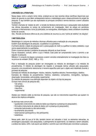 Metodologia do Trabalho Científico        -   Prof. José Joaquim Soares           4



2 REVISÃO DA LITERATURA
Nessa etapa, como o próprio nome indica, analisam-se as mais recentes obras científicas disponíveis que
tratem do assunto ou que dêem embasamento teórico e metodológico para o desenvolvimento do projeto de
pesquisa. É aqui também que são explicitados os principais conceitos e termos técnicos a serem utilizados
na pesquisa.
Também chamada de “estado da arte”, a revisão da literatura demonstra que o pesquisador está atualizado
nas últimas discussões no campo de conhecimento em investigação. Além de artigos em periódicos
nacionais e internacionais e livros já publicados, as monografias, dissertações e teses constituem excelentes
fontes de consulta.
Obs.: Revisão de literatura difere-se de uma coletânea de resumos ou uma “colcha de retalhos” de citações!

3 METODOLOGIA
Metodologia é o conjunto de métodos e técnicas utilizados para a realização de uma pesquisa.
Existem duas abordagens de pesquisa, a qualitativa e a quantitativa.
A primeira aborda o objeto de pesquisa sem a preocupação de medir ou qualificar os dados coletados, o que
ocorre essencialmente na quantitativa.
Porém é possível abordar o problema da pesquisa utilizando as duas formas.
Faz-se necessário, contudo, definir o que é método. Este pode ser compreendido como o caminho a ser
seguido na pesquisa.
Método é “o conjunto de etapas e processos a serem vencidos ordenadamente na investigação dos fatos ou
na procura da verdade” (RUIZ, 1985, p. 131).

Para a realização da pesquisa podem ser empregados os métodos de abordagem e os métodos de
procedimentos. O método de abordagem diz respeito à concepção teórica utilizada pelo pesquisador,
enquanto o de procedimento relaciona-se à maneira específica pela qual o objeto será trabalhado durante o
processo de pesquisa.
Exemplos de métodos de abordagem: indutivo, dedutivo, hipotético-dedutivo, fenomenológico, dialético.
Exemplos de métodos de procedimentos: histórico, estatístico, comparativo, monográfico, tipológico,
observação, funcionalista, estruturalista, experimental.
Os métodos de pesquisa e sua definição dependem do objeto e do tipo da pesquisa.
Os tipos mais comuns de pesquisa são:
   • de campo;
   • bibliográfica;
   • descritiva;
   • experimental.

Aliadas aos métodos estão as técnicas de pesquisa, que são os instrumentos específicos que ajudam no
alcance dos objetivos almejados.

As técnicas mais comuns são:
   • questionário (instrumento de coleta de dados que dispensa a presença do pesquisador);
   • formulário (instrumento de coleta de dados com a presença do pesquisador);
   • entrevista (estruturada ou não estruturada);
   • levantamento documental;
   • observacional (participante ou não participante);
   • estatísticas.

Nessa parte, além do que já foi dito, também devem ser indicados o local, os elementos relevantes, as
amostragens (população a ser pesquisada), o planejamento do experimento, os materiais a serem utilizados,
a análise dos dados, enfim, tudo aquilo que detalhe o caminho que você trilhará para concretizar a pesquisa.


                                                                                         Fonte: www.jjsoares.com
 