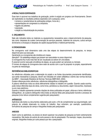 Metodologia do Trabalho Científico         -   Prof. José Joaquim Soares            5



4 RESULTADOS ESPERADOS
Esse item é opcional nos trabalhos de graduação, porém é exigido em projetos com financiamento. Devem
ser explicitados os resultados práticos esperados com a pesquisa, como:
   • números e características de publicações (artigos, livros etc.);
   • apresentações em congressos ou simpósios;
   • registro de patentes;
   • exposição;
   • criação ou industrialização de produtos.

5. ORÇAMENTO
Nele são indicados todos os materiais ou equipamentos necessários para o desenvolvimento da pesquisa,
tais como: despesas de custeio (remuneração de serviços pessoais, materiais de consumo, outros serviços
de terceiros e encargos) e despesas de capital (equipamentos e material permanente).

6 CRONOGRAMA
No cronograma você dimensiona cada uma das etapas do desenvolvimento da pesquisa, no tempo
disponível para sua execução.
Geralmente os cronogramas são divididos em meses.
Atenção!!! Só estabeleça etapas que possam ser executadas no prazo disponível.
O cronograma fica muito mais fácil de ser visualizado se estiver em uma tabela.
É possível ocorrer execução simultânea de etapas, as quais podem ser semanais ou mensais.
O número de etapas do cronograma deve estar de acordo com o que foi proposto no projeto, especialmente
na parte da metodologia.

REFERÊNCIAS BIBLIOGRÁFICAS
As referências utilizadas para a elaboração do projeto e as fontes documentais previamente identificadas,
que serão necessárias à pesquisa, devem ser indicadas em ordem alfabética e dentro das normas técnicas
da ABNT – Associação Brasileira de Normas Técnicas (NBR 6023, 2002).
Existem diferenças entre referências, referências bibliográficas e bibliografia.
A palavra referências indica as obras efetivamente citadas no trabalho em questão. Quando usada sozinha,
pode indicar diferentes tipos de obras, como livros, periódicos ou documentos, sejam manuscritos, impressos
ou em meio eletrônico.
Quando o trabalho apresentar somente citações de obras publicadas em papel, utiliza-se o termo referências
bibliográficas. Já a palavra bibliografia indica todas as leituras feitas pelo pesquisador durante o processo de
pesquisa (inclui leitura complementar sugerida pelo pesquisador)

APÊNDICES
Apêndices são textos ou documentos elaborados pelo autor, a fim de complementar sua argumentação, sem
prejuízo da unidade observada no núcleo do trabalho. Aqui entrariam, por exemplo, questionários,
formulários de pesquisa de campo e fotografias tiradas pelo pesquisador.

ANEXOS
Assim como os apêndices, os anexos só devem aparecer nos projetos de pesquisa se forem extremamente
necessários. São textos de autoria de outra pessoa e não do pesquisador. Por exemplo: mapas, documentos
originais, fotografias tiradas por outra pessoa que não o pesquisador.




                                                                                            Fonte: www.jjsoares.com
 