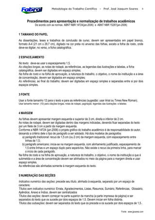 Metodologia do Trabalho Científico              -   Prof. José Joaquim Soares              6



        Procedimentos para apresentação e normalização de trabalhos acadêmicos
                De acordo com as normas ABNT NBR 14724(jan.2006) e ABNT NBR 15287(jan.2006)


1 TAMANHO DO PAPEL
As dissertações, teses e trabalhos de conclusão de curso, devem ser apresentados em papel branco,
formato A-4 (21 cm x 29,7 cm), digitado na cor preta no anverso das folhas, exceto a folha de rosto, onde
deve-se digitar, no verso, a ficha catalográfica.


2 ESPACEJAMENTO
No texto: deve-se usar o espacejamento 1,5.
As citações longas, as notas de rodapé, as referências, as legendas das ilustrações e tabelas, a ficha
catalográfica, devem ser digitadas em espaço simples;
Na folha de rosto e na folha de aprovação, a natureza do trabalho, o objetivo, o nome da instituição e a área
de concentração, devem ser digitados em espaço simples;
As referências, ao final do trabalho, devem ser digitadas em espaço simples e separadas entre si por dois
espaços simples.


3 FONTE
Usar a fonte tamanho 12 para o texto e para as referências (sugestão: usar Arial ou Times New Roman).
Usar tamanho menor (10) para citações longas, notas de rodapé, paginação, legendas das ilustrações e tabelas.


4 MARGEM
As folhas devem apresentar margem esquerda e superior de 3 cm, direita e inferior de 2 cm.
As notas de rodapé, devem ser digitadas dentro das margens indicadas, devendo ficar separadas do texto
por um filete de 3 cm a partir da margem esquerda.
Conforme a NBR 14724 (jan.2006) o projeto gráfico do trabalho acadêmico é de responsabilidade do autor,
deixando a critério dele o tipo de parágrafo a ser adotado. Há dois modelos de parágrafos:
   a) parágrafo tradicional: recuo de 1,5 cm (ou 2 cm) da margem esquerda, com espacejamento entre
      linhas de 1,5;
   b) parágrafo americano: inicia-se na margem esquerda, com alinhamento justificado, espacejamento de
      1,5 entre linhas e um espaço duplo para separá-los. Não existe o recuo da primeira linha, para marcar
      o início de cada parágrafo.
Na folha de rosto e na folha de aprovação, a natureza do trabalho, o objetivo, o nome da instituição a que é
submetida e a área de concentração devem ser alinhados no meio da página para a margem direita e usar
espaço simples.
As referências são alinhadas somente à margem esquerda do texto.


5 NUMERAÇÃO DAS SEÇÕES
Indicativo numérico das seções: precede seu título, alinhado à esquerda, separado por um espaço de
caractere;
Títulos sem indicativo numérico: Errata, Agradecimentos, Listas, Resumos, Sumário, Referências, Glossário,
Apêndice, Anexo e Índice, devem ser centralizados
Títulos das seções: devem começar na parte superior da mancha (a parte impressa da página) e ser
separados do texto que os sucede por dois espaços de 1,5. Devem iniciar em folha distinta.
Títulos das subseções: devem ser separados do texto que os precede e os sucede por dois espaços de 1,5..

                                                                                                       Fonte: www.jjsoares.com
 