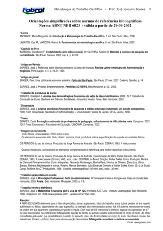 Metodologia do Trabalho Científico                  -   Prof. José Joaquim Soares                9



         Orientações simplificadas sobre normas de referências bibliográficas
              Norma ABNT NBR 6023 - válida a partir de 29-09-2002
* Livros
ANDRADE, Maria Margarida de. Introdução à Metodologia do Trabalho Científico. 7. ed. São Paulo: Atlas, 2006.

LAKATOS, Eva M.; MARCONI, Marina A. Fundamentos de metodologia científica. 6. ed. São Paulo: Atlas, 2007.

* Capítulo de livro
BARBOSA, Claudionor F. Contabilidade como ciência social. IN: OLIVEIRA, Antônio B. Métodos e técnicas de pesquisa em
contabilidade. São Paulo: Saraiva, 2003. cap. 4, p. 47-59.


* Artigo em Revista
SOARES, José J. Reflexões sobre dilemas cotidianos da área de finanças. Revista Latino-Americana de Administração e
Negócios, Porto Alegre, n. 4, p. 18-21, 1995.

* Artigo em jornal
SINGER, Paul. Uma política de economia solidária. Folha de São Paulo, São Paulo, 27 mar. 2007. Caderno Opinião, p. 14.

SOARES, José J. Projetos Empreendedores. Periódico AD NEWS, Belo Horizonte, p. 02, 2005.

* Trabalho de Conclusão de Curso
SOARES, Rodolpho A. Análise das demonstrações financeiras do setor de óleos lubrificantes. 2002. 72 f. Trabalho de
Conclusão de Curso (Bacharel em Ciências Contábeis) – Unicentro Newton Paiva, Belo Horizonte, 2002.

* Dissertação
SOARES, José J. Análise econômico-financeira de pequenas e médias empresas industriais: um estudo comparativo.
1998. 134 f. Dissertação (Mestrado em Administração) – Universidade Federal de Lavras, UFLA, Lavras, 1998.

* Teses
SOARES, Carla. Formação continuada de professores da pedagogia: enfrentamento de dificuldades reais. Campinas: 2002.
129 f. Tese (Doutorado) – Faculdade de Educação, UNICAMP, Campinas, 2002.

* Imagem em movimento
   Inclui filmes, videocassetes, DVD, entre outros.
   Os elementos essenciais são: título, diretor, produtor, local, produtora, data e especificação do suporte em unidades físicas.

OS PERIGOS do uso de tóxicos. Produção de Jorge Ramos de Andrade. São Paulo: CERAVI, 1983. 1 videocassete.

 Quando necessário, acrescentam-se elementos complementares à referência para melhor identificar o documento.

OS PERIGOS do uso de tóxicos. Produção de Jorge Ramos de Andrade. Coordenação de Maria Izabel Azevedo. São Paulo:
CERAVI, 1983. 1 videocassete (30 min), VHS, som., color. CENTRAL do Brasil. Direção: Walter Salles Júnior. Produção: Martire
de Clermont-Tonnerre e Arthur Cohn. Intérpretes: Fernanda Montenegro; Marilia Pera; Vinicius de Oliveira; Sônia Lira; Othon
Bastos; Matheus Nachtergaele e outros. Roteiro: Marcos Bernstein, João Emanuel Carneiro e Walter Salles Júnior. [S.l.]: Le Studio
Canal; Riofilme; MACT Productions, 1998. 1 bobina cinematográfica (106 min), son., color., 35 mm.

* Trabalho apresentado em evento
SOARES, José J. Orientação Profissional: Perfil do Administrador. IN: Minasplan Feiras e Congressos. Casa do Conde Belo
Horizonte, 2003, Anais...Belo Horizonte: Minasplan, 2003. p. 7-8.

* Trabalho em meio eletrônico
SOARES, José J. Matemática Financeira com o uso da HP 12C. Periódico FACTUAL - Instituto Champagnat, Belo Horizonte,
1998. Disponível em: <http://www.jjsoares.com> . Acesso em 27 mar. 2007.

Atenção:
A NBR 6023 (2002) determina que o título do periódico, jornal, suplemento, título do trabalho, entre outros, podem vir em negrito,
sublinhado ou itálico, dependendo do caso específico, a exemplo dos mencionados acima. Até 03 autores mencionam-se todos,
na ordem em que aparecem, separados por ponto e vírgula. Com mais de 03, mencionar o primeiro seguido da expressão “et al.”
Só são relacionados nas referências bibliográficas apenas as fontes ou autores citados anteriormente no corpo do texto. As obras
consultadas pelo autor, que possibilitaram o estudo do assunto, mas, não foram citadas no corpo do texto, não devem constar das
referências. Podem, contudo, fazer parte de uma seção denominada bibliografia consultada ou leitura recomendada.
                                                                                                               Fonte: www.jjsoares.com
 