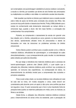 9
ser contemplada uma aprendizagem satisfatória é preciso analisar o estudante,
a escola e a família, por acreditar que dentro do seio familiar são amenizados
ou multiplicados os conflitos e isto reflete no rendimento escolar dos discentes.
Vale ressaltar que dentre os fatores que colaboram para a evasão escolar
está à falta de apoio da família para conclusão dos estudos dos filhos. Isto
ocorre em boa parte devido a desestrutura familiar. Polity (1998) defende que o
campo do conhecimento está diretamente relacionado ao campo afetivo e
emocional, logo, quando o aluno não tem base familiar, a concepção dos
conhecimentos fica comprometida.
Portanto, se compreende a necessidade da escola em garantir uma
boa relação com a família, colocando-se como parceria no desenvolvimento
dos alunos, apresentando atitudes livres de preconceitos e aberta às
discussões em vista de solucionar os problemas advindos do âmbito
educacional.
Outros fatores podem contribuir para a evasão escolar como: a falta de
materiais didáticos, dificuldades de aprendizagem, a contemplação de aulas
descontextualizadas, o que consequentemente pode resultar no desinteresse
pelos estudos por parte dos discentes.
No que tange a relevância dos materiais didáticos para o processo de
ensino-aprendizagem, pode-se citar Zabala (2007), o qual expõe que a
utilização dos diferentes materiais didáticos pode contribuir nas condições do
aprender, no concurso das experiências, na contraposição de ideias, no
desenvolvimento da atividade mental para a compreensão dos conceitos e
princípios estudados.
Para o autor antes citado, os recursos didáticos mais utilizados em sala
de aula são os livros, em muitas situações o único, estes devem ser
considerados pelo docente como um apoio e não como uma cartilha que deve
ser seguida a risca. O autor acrescenta que o livro é uma importante fonte de
pesquisa tanto quanto os materiais publicados em mídia, como as músicas, os
filmes e as revistas.
Desta forma, a utilização dos diferentes materiais didáticos colabora
para o desenvolvimento do senso crítico do estudante, para a percepção de
 