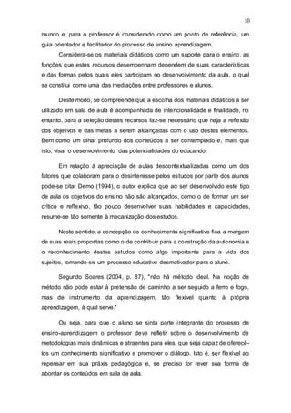 10
mundo e, para o professor é considerado como um ponto de referência, um
guia orientador e facilitador do processo de ensino aprendizagem.
Considera-se os materiais didáticos como um suporte para o ensino, as
funções que estes recursos desempenham dependem de suas características
e das formas pelos quais eles participam no desenvolvimento da aula, o qual
se constitui como uma das mediações entre professores e alunos.
Deste modo, se compreende que a escolha dos materiais didáticos a ser
utilizado em sala de aula é acompanhada de intencionalidade e finalidade, no
entanto, para a seleção destes recursos faz-se necessário que haja a reflexão
dos objetivos e das metas a serem alcançadas com o uso destes elementos.
Bem como um olhar profundo dos conteúdos a ser contemplado e, mais que
isto, visar o desenvolvimento das potencialidades do educando.
Em relação à apreciação de aulas descontextualizadas como um dos
fatores que colaboram para o desinteresse pelos estudos por parte dos alunos
pode-se citar Demo (1994), o autor explica que ao ser desenvolvido este tipo
de aula os objetivos do ensino não são alcançados, como o de formar um ser
crítico e reflexivo, tão pouco desenvolver suas habilidades e capacidades,
resume-se tão somente à mecanização dos estudos.
Neste sentido, a concepção do conhecimento significativo fica a margem
de suas reais propostas como o de contribuir para a construção da autonomia e
o reconhecimento destes estudos como algo importante para a vida dos
sujeitos, tornando-se um processo educativo desmotivador para o aluno.
Segundo Soares (2004, p. 87), "não há método ideal. Na noção de
método não pode estar à pretensão de caminho a ser seguido a ferro e fogo,
mas de instrumento da aprendizagem, tão flexível quanto à própria
aprendizagem, à qual serve."
Ou seja, para que o aluno se sinta parte integrante do processo de
ensino-aprendizagem o professor deve refletir sobre o desenvolvimento de
metodologias mais dinâmicas e atraentes para eles, que seja capaz de oferecê-
los um conhecimento significativo e promover o diálogo. Isto é, ser flexível ao
repensar em sua práxis pedagógica e, se preciso for rever sua forma de
abordar os conteúdos em sala de aula.
 