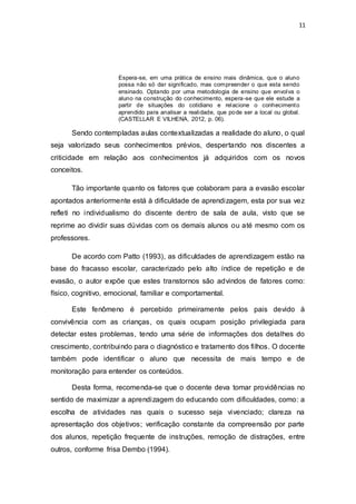 11
Espera-se, em uma prática de ensino mais dinâmica, que o aluno
possa não só dar significado, mas compreender o que esta sendo
ensinado. Optando por uma metodologia de ensino que envolva o
aluno na construção do conhecimento, espera-se que ele estude a
partir de situações do cotidiano e relacione o conhecimento
aprendido para analisar a realidade, que pode ser a local ou global.
(CASTELLAR E VILHENA, 2012, p. 06).
Sendo contempladas aulas contextualizadas a realidade do aluno, o qual
seja valorizado seus conhecimentos prévios, despertando nos discentes a
criticidade em relação aos conhecimentos já adquiridos com os novos
conceitos.
Tão importante quanto os fatores que colaboram para a evasão escolar
apontados anteriormente está à dificuldade de aprendizagem, esta por sua vez
refleti no individualismo do discente dentro de sala de aula, visto que se
reprime ao dividir suas dúvidas com os demais alunos ou até mesmo com os
professores.
De acordo com Patto (1993), as dificuldades de aprendizagem estão na
base do fracasso escolar, caracterizado pelo alto índice de repetição e de
evasão, o autor expõe que estes transtornos são advindos de fatores como:
físico, cognitivo, emocional, familiar e comportamental.
Este fenômeno é percebido primeiramente pelos pais devido à
convivência com as crianças, os quais ocupam posição privilegiada para
detectar estes problemas, tendo uma série de informações dos detalhes do
crescimento, contribuindo para o diagnóstico e tratamento dos filhos. O docente
também pode identificar o aluno que necessita de mais tempo e de
monitoração para entender os conteúdos.
Desta forma, recomenda-se que o docente deva tomar providências no
sentido de maximizar a aprendizagem do educando com dificuldades, como: a
escolha de atividades nas quais o sucesso seja vivenciado; clareza na
apresentação dos objetivos; verificação constante da compreensão por parte
dos alunos, repetição frequente de instruções, remoção de distrações, entre
outros, conforme frisa Dembo (1994).
 