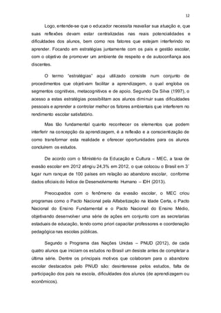 12
Logo, entende-se que o educador necessita reavaliar sua atuação e, que
suas reflexões devam estar centralizadas nas reais potencialidades e
dificuldades dos alunos, bem como nos fatores que estejam interferindo no
aprender. Focando em estratégias juntamente com os pais e gestão escolar,
com o objetivo de promover um ambiente de respeito e de autoconfiança aos
discentes.
O termo “estratégias” aqui utilizado consiste num conjunto de
procedimentos que objetivam facilitar a aprendizagem, o qual engloba os
segmentos cognitivos, metacognitivos e de apoio. Segundo Da Silva (1997), o
acesso a estas estratégias possibilitam aos alunos diminuir suas dificuldades
pessoais e aprender a controlar melhor os fatores ambientais que interferem no
rendimento escolar satisfatório.
Mas tão fundamental quanto reconhecer os elementos que podem
interferir na concepção da aprendizagem, é a reflexão e a conscientização de
como transformar esta realidade e oferecer oportunidades para os alunos
concluírem os estudos.
De acordo com o Ministério da Educação e Cultura – MEC, a taxa de
evasão escolar em 2012 atingiu 24,3% em 2012, o que colocou o Brasil em 3˚
lugar num ranque de 100 países em relação ao abandono escolar, conforme
dados oficiais do Índice de Desenvolvimento Humano – IDH (2013).
Preocupados com o fenômeno da evasão escolar, o MEC criou
programas como o Pacto Nacional pela Alfabetização na Idade Certa, o Pacto
Nacional do Ensino Fundamental e o Pacto Nacional do Ensino Médio,
objetivando desenvolver uma série de ações em conjunto com as secretarias
estaduais de educação, tendo como priori capacitar professores e coordenação
pedagógica nas escolas públicas.
Segundo o Programa das Nações Unidas – PNUD (2012), de cada
quatro alunos que iniciam os estudos no Brasil um desiste antes de completar a
última série. Dentre os principais motivos que colaboram para o abandono
escolar destacados pelo PNUD são: desinteresse pelos estudos, falta de
participação dos pais na escola, dificuldades dos alunos (de aprendizagem ou
econômicos).
 
