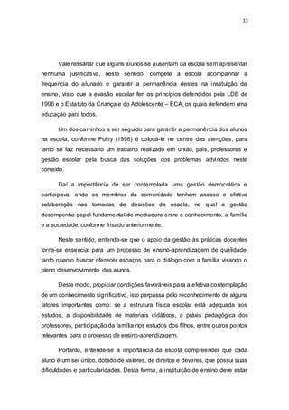 13
Vale ressaltar que alguns alunos se ausentam da escola sem apresentar
nenhuma justificativa, neste sentido, compete à escola acompanhar a
frequencia do alunado e garantir a permanência destes na instituição de
ensino, visto que a evasão escolar feri os princípios defendidos pela LDB de
1996 e o Estatuto da Criança e do Adolescente – ECA, os quais defendem uma
educação para todos.
Um dos caminhos a ser seguido para garantir a permanência dos alunos
na escola, conforme Polity (1998) é colocá-lo no centro das atenções, para
tanto se faz necessário um trabalho realizado em união, pais, professores e
gestão escolar pela busca das soluções dos problemas advindos neste
contexto.
Daí a importância de ser contemplada uma gestão democrática e
participava, onde os membros da comunidade tenham acesso e efetiva
colaboração nas tomadas de decisões da escola, no qual a gestão
desempenha papel fundamental de mediadora entre o conhecimento, a família
e a sociedade, conforme frisado anteriormente.
Neste sentido, entende-se que o apoio da gestão às práticas docentes
torna-se essencial para um processo de ensino-aprendizagem de qualidade,
tanto quanto buscar oferecer espaços para o diálogo com a família visando o
pleno desenvolvimento dos alunos.
Deste modo, propiciar condições favoráveis para a efetiva contemplação
de um conhecimento significativo, isto perpassa pelo reconhecimento de alguns
fatores importantes como: se a estrutura física escolar está adequada aos
estudos, a disponibilidade de materiais didáticos, a práxis pedagógica dos
professores, participação da família nos estudos dos filhos, entre outros pontos
relevantes para o processo de ensino-aprendizagem.
Portanto, entende-se a importância da escola compreender que cada
aluno é um ser único, dotado de valores, de direitos e deveres, que possui suas
dificuldades e particularidades. Desta forma, a instituição de ensino deve estar
 