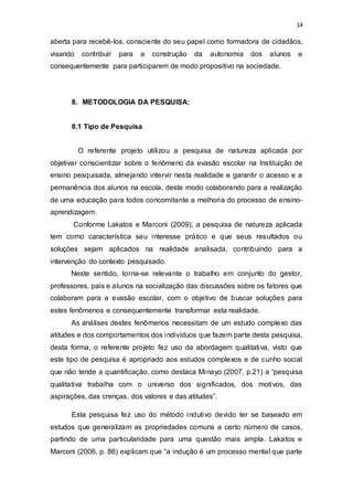 14
aberta para recebê-los, consciente do seu papel como formadora de cidadãos,
visando contribuir para a construção da autonomia dos alunos e
consequentemente para participarem de modo propositivo na sociedade.
8. METODOLOGIA DA PESQUISA:
8.1 Tipo de Pesquisa
O referente projeto utilizou a pesquisa de natureza aplicada por
objetivar conscientizar sobre o fenômeno da evasão escolar na Instituição de
ensino pesquisada, almejando intervir nesta realidade e garantir o acesso e a
permanência dos alunos na escola, deste modo colaborando para a realização
de uma educação para todos concomitante a melhoria do processo de ensino-
aprendizagem.
Conforme Lakatos e Marconi (2009), a pesquisa de natureza aplicada
tem como característica seu interesse prático e que seus resultados ou
soluções sejam aplicados na realidade analisada, contribuindo para a
intervenção do contexto pesquisado.
Neste sentido, torna-se relevante o trabalho em conjunto do gestor,
professores, pais e alunos na socialização das discussões sobre os fatores que
colaboram para a evasão escolar, com o objetivo de buscar soluções para
estes fenômenos e consequentemente transformar esta realidade.
As análises destes fenômenos necessitam de um estudo complexo das
atitudes e dos comportamentos dos indivíduos que fazem parte desta pesquisa,
desta forma, o referente projeto fez uso da abordagem qualitativa, visto que
este tipo de pesquisa é apropriado aos estudos complexos e de cunho social
que não tende a quantificação, como destaca Minayo (2007, p.21) a “pesquisa
qualitativa trabalha com o universo dos significados, dos motivos, das
aspirações, das crenças, dos valores e das atitudes”.
Esta pesquisa fez uso do método indutivo devido ter se baseado em
estudos que generalizam as propriedades comuns a certo número de casos,
partindo de uma particularidade para uma questão mais ampla. Lakatos e
Marconi (2006, p. 86) explicam que “a indução é um processo mental que parte
 
