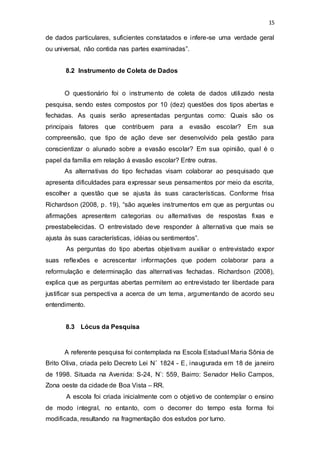 15
de dados particulares, suficientes constatados e infere-se uma verdade geral
ou universal, não contida nas partes examinadas”.
8.2 Instrumento de Coleta de Dados
O questionário foi o instrumento de coleta de dados utilizado nesta
pesquisa, sendo estes compostos por 10 (dez) questões dos tipos abertas e
fechadas. As quais serão apresentadas perguntas como: Quais são os
principais fatores que contribuem para a evasão escolar? Em sua
compreensão, que tipo de ação deve ser desenvolvido pela gestão para
conscientizar o alunado sobre a evasão escolar? Em sua opinião, qual é o
papel da família em relação à evasão escolar? Entre outras.
As alternativas do tipo fechadas visam colaborar ao pesquisado que
apresenta dificuldades para expressar seus pensamentos por meio da escrita,
escolher a questão que se ajusta às suas características. Conforme frisa
Richardson (2008, p. 19), “são aqueles instrumentos em que as perguntas ou
afirmações apresentem categorias ou alternativas de respostas fixas e
preestabelecidas. O entrevistado deve responder à alternativa que mais se
ajusta às suas características, idéias ou sentimentos”.
As perguntas do tipo abertas objetivam auxiliar o entrevistado expor
suas reflexões e acrescentar informações que podem colaborar para a
reformulação e determinação das alternativas fechadas. Richardson (2008),
explica que as perguntas abertas permitem ao entrevistado ter liberdade para
justificar sua perspectiva a acerca de um tema, argumentando de acordo seu
entendimento.
8.3 Lócus da Pesquisa
A referente pesquisa foi contemplada na Escola Estadual Maria Sônia de
Brito Oliva, criada pelo Decreto Lei N˚ 1824 - E, inaugurada em 18 de janeiro
de 1998. Situada na Avenida: S-24, N˚: 559, Bairro: Senador Helio Campos,
Zona oeste da cidade de Boa Vista – RR.
A escola foi criada inicialmente com o objetivo de contemplar o ensino
de modo integral, no entanto, com o decorrer do tempo esta forma foi
modificada, resultando na fragmentação dos estudos por turno.
 