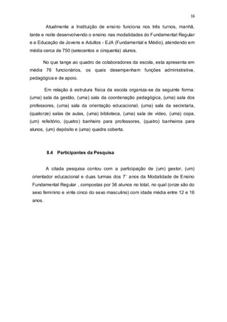 16
Atualmente a Instituição de ensino funciona nos três turnos, manhã,
tarde e noite desenvolvendo o ensino nas modalidades do Fundamental Regular
e a Educação de Jovens e Adultos - EJA (Fundamental e Médio), atendendo em
média cerca de 750 (setecentos e cinquenta) alunos.
No que tange ao quadro de colaboradores da escola, esta apresenta em
média 76 funcionários, os quais desempenham funções administrativa,
pedagógica e de apoio.
Em relação à estrutura física da escola organiza-se da seguinte forma:
(uma) sala da gestão, (uma) sala da coordenação pedagógica, (uma) sala dos
professores, (uma) sala da orientação educacional, (uma) sala da secretaria,
(quatorze) salas de aulas, (uma) biblioteca, (uma) sala de vídeo, (uma) copa,
(um) refeitório, (quatro) banheiro para professores, (quatro) banheiros para
alunos, (um) depósito e (uma) quadra coberta.
8.4 Participantes da Pesquisa
A citada pesquisa contou com a participação de (um) gestor, (um)
orientador educacional e duas turmas dos 7˚ anos da Modalidade de Ensino
Fundamental Regular , compostas por 36 alunos no total, no qual (onze são do
sexo feminino e vinte cinco do sexo masculino) com idade média entre 12 e 16
anos.
 