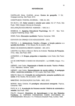 18
REFERÊNCIAS
CASTELLAR, Sônia. VILHENA, Jerusa. Ensino de geografia. 1ᵃ Ed.
Cengage Learning, São Paulo: 2010.
CONSTITUIÇÃO FEDERAL DO BRASIL – 1988. Art. 205.
DA SILVA e SÁ. Saber estudar e estudar para saber. Ed: 2º: Porto, São
Paulo: 1998, Coleção Ciências da Educação.
DECLARAÇÃO DOS DIREITOS HUMANOS – 1948. Art. I.
DEMBO,M. H. Applying Educational Psychology. Ed: 5º: New York:
Longman Publishing Group: 1994.
DEMO, Pedro. Educação e qualidade. Papiros, Campinas: 1994.
ESTATUTO DA CRIANÇA E DO ADOLESCENTE – 2012.
FREITAS, L. A. Adolescência, Família e Drogas: a função paterna e a
questão dos limites. 2ᵃ Ed. Mauad, Rio de Janeiro: 2002.
ÍNDICE DE DESENVOLVIMENTO HUMANO – IDH, 2013.
LAKATOS, Eva Maria e Marconi, Marina de Andrade. Técnicas de Pesquisa.
3ᵃ Ed, Atlas, São Paulo: 2009.
LEONARDO, J. B. Drogas, perguntas e respostas. Lions Clube, São Paulo:
2007.
LEI DE DIRETRIZES E BASES DA EDUCAÇÃO – Lei 9394̸96, Artigos: 14 e
15.
LIBÂNEO, José Carlos. Organização e Gestão da escola: Teoria e Prática.
5˚ Ed, Alternativa, Goiânia: 2004.
LIBÂNEO, José Carlos. Democratização da escola pública: A pedagogia
crítico - social dos conteúdos. 21ᵃ Ed, Loyola, São Paulo: 2006.
MINAYO, Maria C.S. O desafio do conhecimento: pesquisa qualitativa em
saúde. 2ᵃ Ed. Hucitec, Rio de Janeiro : 2007.
MINISTÉRIO DA EDUCAÇÃO E CULTURA – MEC, 2012.
MORAIS, Maria Cândida. O paradigma educacional emergente. Papirus,
Campinas: 1997.
PATO, M. H. S. A produção do fracasso escolar: História de submissão e
rebeldia. São Paulo: 1993.
POLITY, Elizabeth. Distúrbios da Aprendizagem à luz das Relações
Familiares. In: SIMPÓSIO PARANAENSE SOBRE DISTÚRBIOS DA
APRENDIZAGEM. Minicurso n˚12. Professora Elizabeth Polity, Curitiba: 1998.
 