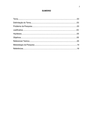 2
SUMÁRIO
Tema..................................................................................................................03
Delimitação do Tema.........................................................................................03
Problema da Pesquisa.......................................................................................03
Justificativa........................................................................................................03
Hipóteses...........................................................................................................05
Objetivos............................................................................................................05
Referencial Teórico............................................................................................05
Metodologia da Pesquisa...................................................................................14
Referências........................................................................................................18
 